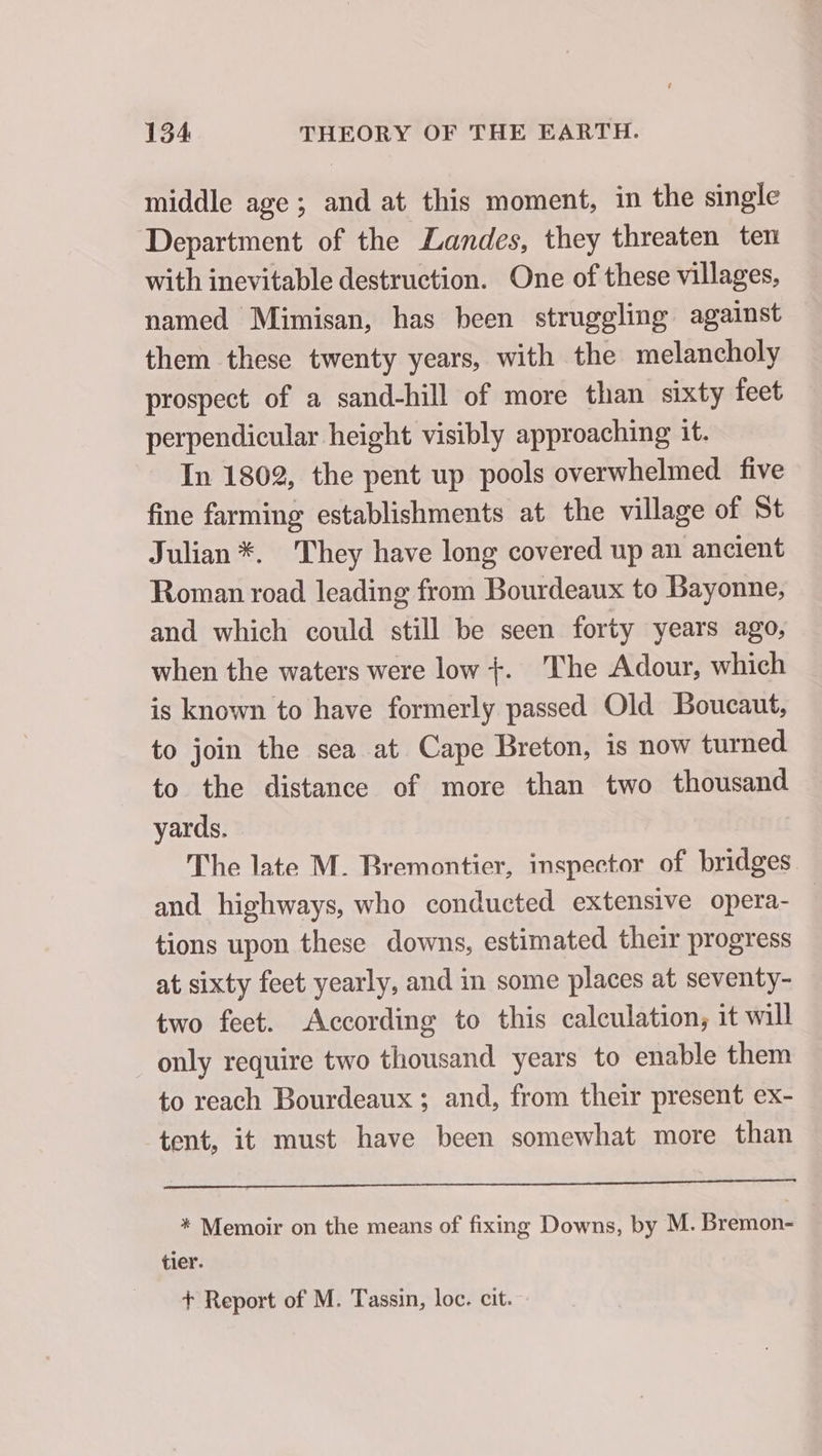 middle age ; and at this moment, in the single Department of the Landes, they threaten ten with inevitable destruction. One of these villages, named Mimisan, has been struggling against them these twenty years, with the melancholy prospect of a sand-hill of more than sixty feet perpendicular height visibly approaching it. In 1802, the pent up pools overwhelmed five fine farming establishments at the village of St Julian *. They have long covered up an ancient Roman road leading from Bourdeaux to Bayonne, and which could still be seen forty years ago, when the waters were low +. The Adour, which is known to have formerly passed Old Boucaut, to join the sea at Cape Breton, is now turned to the distance of more than two thousand yards. The late M. Rremontier, inspector of bridges and highways, who conducted extensive opera- tions upon these downs, estimated their progress at sixty feet yearly, and in some places at seventy- two feet. According to this calculation, it will only require two thousand years to enable them to reach Bourdeaux ; and, from their present ex- tent, it must have been somewhat more than * Memoir on the means of fixing Downs, by M. Bremon- tier. + Report of M. Tassin, loc. cit.