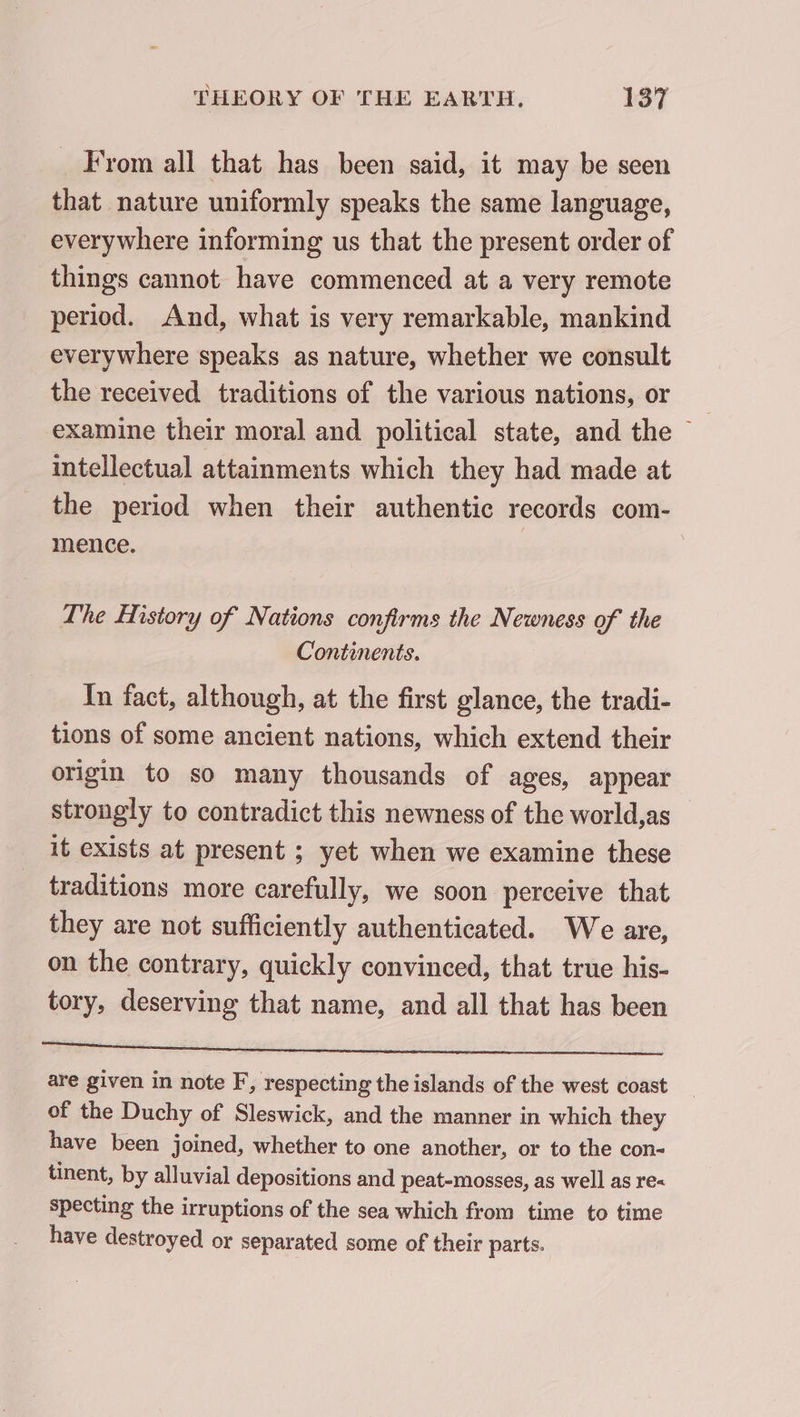 _ From all that has been said, it may be seen that nature uniformly speaks the same language, everywhere informing us that the present order of things cannot have commenced at a very remote period. And, what is very remarkable, mankind everywhere speaks as nature, whether we consult the received traditions of the various nations, or examine their moral and political state, and the ~ intellectual attainments which they had made at the period when their authentic records com- mence. | | The History of Nations confirms the Newness of the Continents. In fact, although, at the first glance, the tradi- tions of some ancient nations, which extend their origin to so many thousands of ages, appear strongly to contradict this newness of the world,as it exists at present ; yet when we examine these traditions more carefully, we soon perceive that they are not sufficiently authenticated. We are, on the contrary, quickly convinced, that true his- tory, deserving that name, and all that has been ni clic are given in note F, respecting the islands of the west coast of the Duchy of Sleswick, and the manner in which they have been joined, whether to one another, or to the con- tinent, by alluvial depositions and peat-mosses, as well as re« specting the irruptions of the sea which from time to time have destroyed or separated some of their parts.
