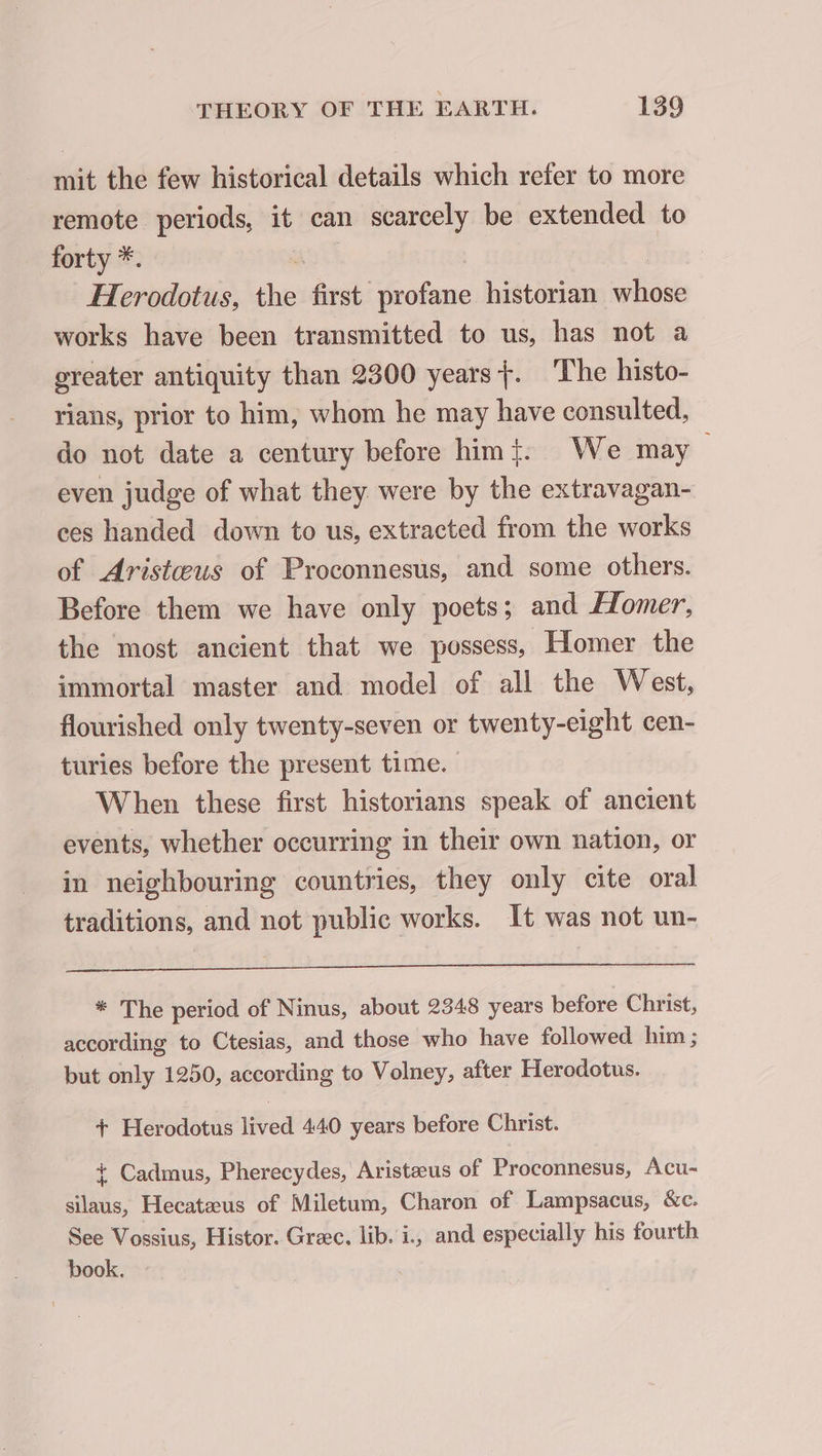 mit the few historical details which refer to more remote periods, it can scarcely be extended to forty *. ao | | Herodotus, the first profane historian whose works have been transmitted to us, has not a greater antiquity than 2300 years}. The histo- rians, prior to him, whom he may have consulted, do not date a century before him}: We may &gt; even judge of what they were by the extravagan- ces handed down to us, extracted from the works of Aristœus of Proconnesus, and some others. Before them we have only poets; and Homer, the most ancient that we possess, Homer the immortal master and model of all the West, flourished only twenty-seven or twenty-eight cen- turies before the present time. When these first historians speak of ancient events, whether occurring in their own nation, or in neighbouring countries, they only cite oral traditions, and not public works. It was not un- * The period of Ninus, about 2348 years before Christ, according to Ctesias, and those who have followed him ; but only 1250, according to Volney, after Herodotus. + Herodotus lived 440 years before Christ. + Cadmus, Pherecydes, Aristæus of Proconnesus, Acu- silaus, Hecatæus of Miletum, Charon of Lampsacus, &amp;c. See Vossius, Histor. Græc. lib. i, and especially his fourth book.