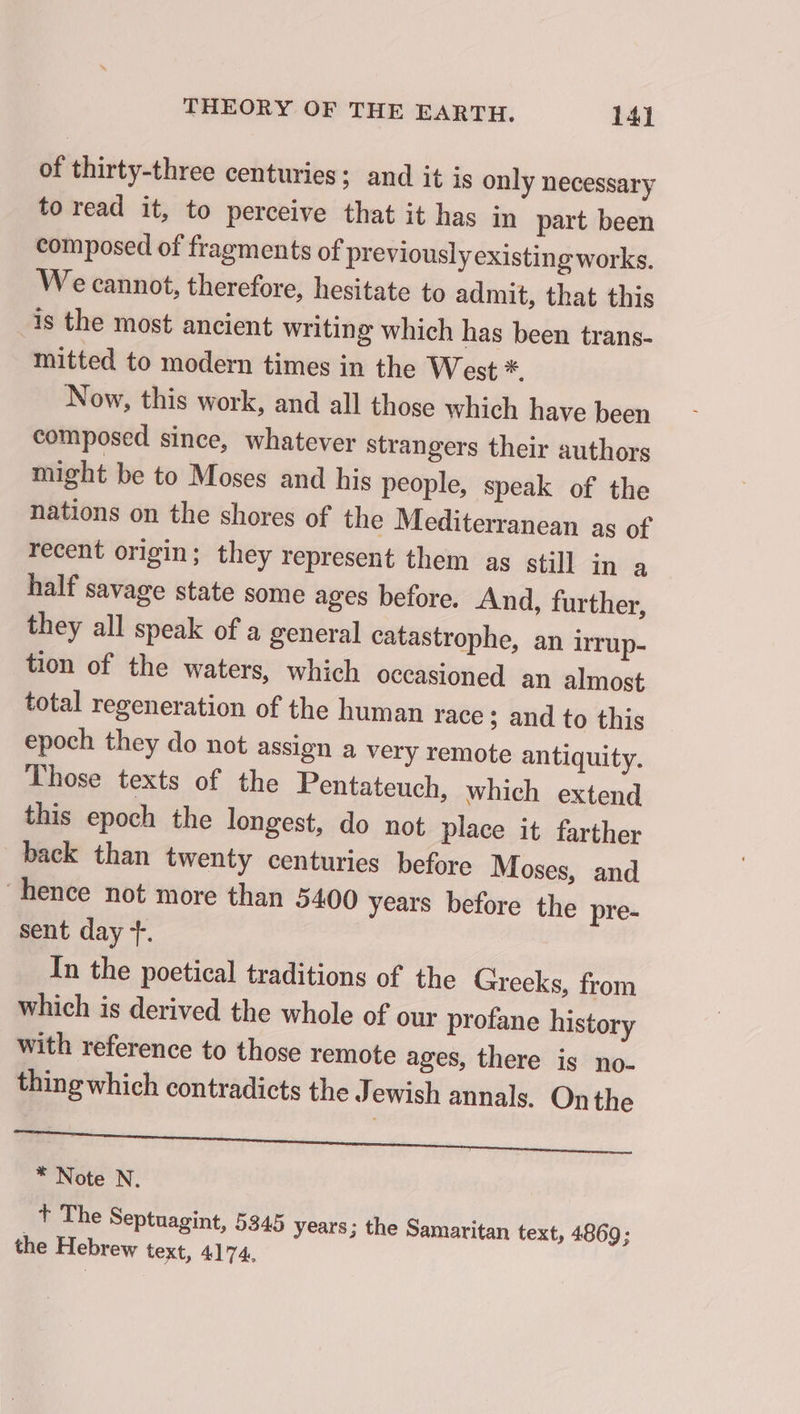 of thirty-three centuries; and it is only necessary to read it, to perceive that it has in part been composed of fragments of previously existing works. We cannot, therefore, hesitate to admit, that this is the most ancient writing which has been trans- mitted to modern times in the West *. Now, this work, and all those which have been composed since, whatever strangers their authors might be to Moses and his people, speak of the nations on the shores of the Mediterranean ag of recent origin; they represent them as still in a half savage state some ages before. And, further, they all speak of a general catastrophe, an irrup- tion of the waters, which occasioned an almost total regeneration of the human race ; and to this epoch they do not assign a very remote antiquity. Those texts of the Pentateuch, which extend this epoch the longest, do not place it farther back than twenty centuries before Moses, and “hence not more than 5400 years before the pre- sent day +. In the poetical traditions of the Greeks, from which is derived the whole of our profane history with reference to those remote ages, there is no- thing which contradicts the Jewish annals. On the Se * Note N. _ Ÿ The Septuagint, 5345 years; the Samaritan text, 4869; the Hebrew text, 4174.