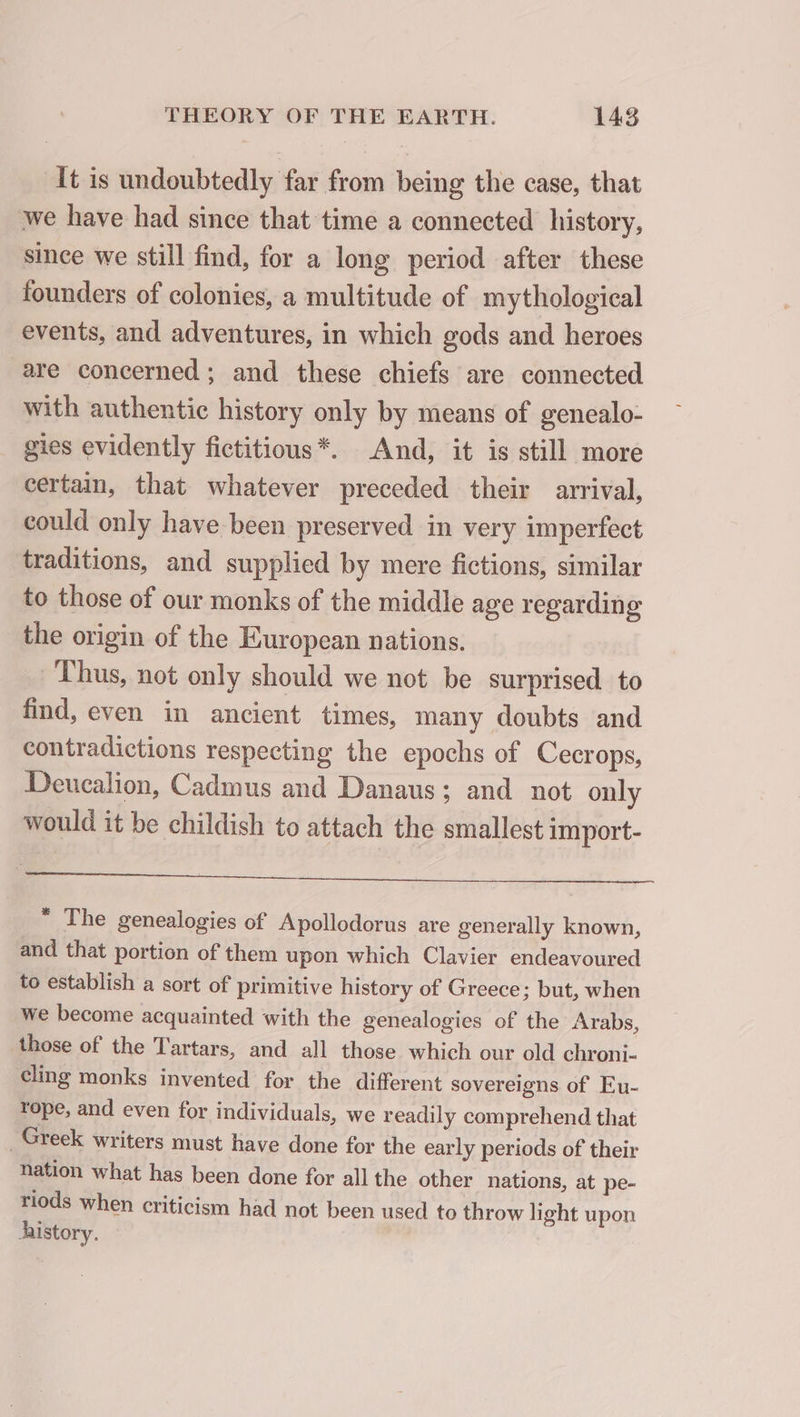 It is undoubtedly far from being the case, that we have had since that time a connected history, since we still find, for a long period after these founders of colonies, a multitude of mythological events, and adventures, in which gods and heroes are concerned; and these chiefs are connected with authentic history only by means of genealo- gies evidently fictitious*. And, it is still more certain, that whatever preceded their arrival, could only have been preserved in very imperfect traditions, and supplied by mere fictions, similar to those of our monks of the middle age regarding the origin of the European nations. _ Thus, not only should we not be surprised to find, even in ancient times, many doubts and contradictions respecting the epochs of Cecrops, Deucalion, Cadmus and Danaus; and not only would it be childish to attach the smallest import- à « 2 rn err “ The genealogies of Apollodorus are generally known, and that portion of them upon which Clavier endeavoured to establish a sort of primitive history of Greece; but, when we become acquainted with the genealogies of the Arabs, those of the Tartars, and all those which our old chroni- cling monks invented for the different sovereigns of Eu- rope, and even for individuals, we readily comprehend that _ Greek writers must have done for the early periods of their nation what has been done for all the other nations, at pe- riods when criticism had not been used to throw light upon history.