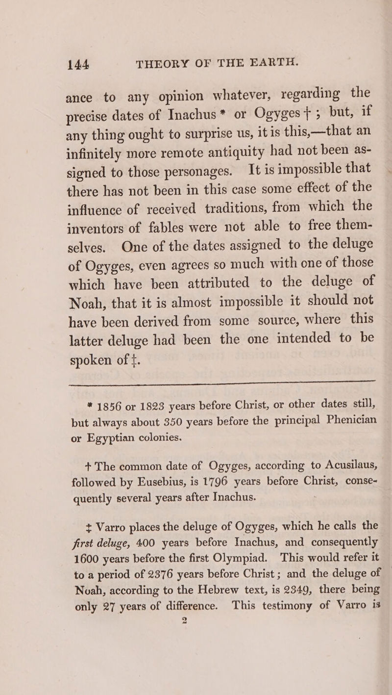 ance to any opinion whatever, regarding the precise dates of Inachus* or Ogyges t ; but, if any thing ought to surprise us, it is this,—that an infinitely more remote antiquity had not been as- signed to those personages. It is impossible that there has not been in this case some effect of the influence of received traditions, from which the inventors of fables were not able to free them- selves. One of the dates assigned to the deluge of Ogyges, even agrees so much with one of those which have been attributed to the deluge of Noah, that it is almost impossible it should not have been derived from some source, where this latter deluge had been the one intended to be spoken of f. or ra * 1856 or 1823 years before Christ, or other dates still, but always about 350 years before the principal Phenician or Egyptian colonies. + The common date of Ogyges, according to Acusilaus, followed by Eusebius, is 1796 years before Christ, conse- quently several years after Inachus. + Varro places the deluge of Ogyges, which he calls the first deluge, 400 years before Inachus, and consequently 1600 years before the first Olympiad. This would refer it to a period of 2376 years before Christ; and the deluge of Noah, according to the Hebrew text, is 2349, there being only 27 years of difference. This testimony of Varro is a