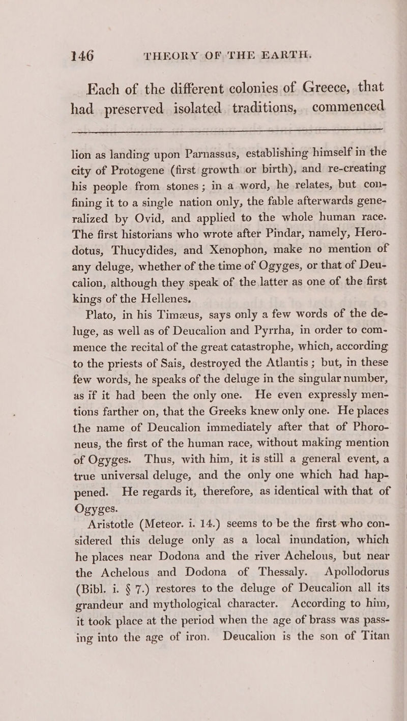 Each of the different colonies of Greece, that had preserved isolated. traditions, commenced lion as landing upon Parnassus, establishing himself in the city of Protogene (first growth or birth), and re-creating his people from stones ; in a word, he relates, but con- fining it to a single nation only, the fable afterwards gene- ralized by Ovid, and applied to the whole human race. The first historians who wrote after Pindar, namely, Hero- dotus, Thucydides, and Xenophon, make no mention of any deluge, whether of the time of Ogyges, or that of Deu- calion, although they speak of the latter as one of the first kings of the Hellenes. Plato, in his Timæus, says only a few words of the de- luge, as well as of Deucalion and Pyrrha, in order to com- mence the recital of the great catastrophe, which, according to the priests of Sais, destroyed the Atlantis ; but, in these few words, he speaks of the deluge in the singular number, as if it had been the only one. He even expressly men- tions farther on, that the Greeks knew only one. He places the name of Deucalion immediately after that of Phoro- neus, the first of the human race, without making mention of Ogyges. Thus, with him, it is still a general event, a true universal deluge, and the only one which had hap- pened. He regards it, therefore, as identical with that of Ogyges. Aristotle (Meteor. i. 14.) seems to be the first who con- sidered this deluge only as a local inundation, which he places near Dodona and the river Achelous, but near the Achelous and Dodona of Thessaly. Apollodorus (Bibl. i. § 7.) restores to the deluge of Deucalion all its grandeur and mythological character. According to him, it took place at the period when the age of brass was pass- ing into the age of iron. Deucalion is the son of Titan