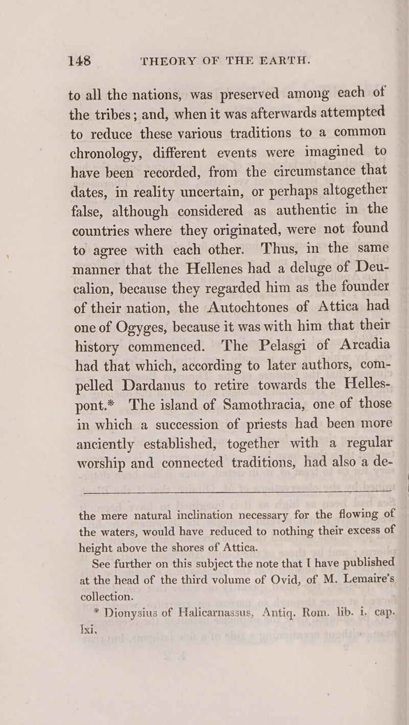 to all the nations, was preserved among each of the tribes; and, when it was afterwards attempted to reduce these various traditions to a common chronology, different events were imagined to have been recorded, from the circumstance that dates, in reality uncertain, or perhaps altogether false, although considered as authentic in the countries where they originated, were not found to agree with each other. Thus, in the same manner that the Hellenes had a deluge of Deu- calion, because they regarded him as the founder of their nation, the Autochtones of Attica had one of Ogyges, because it was with him that their history commenced. The Pelasgi of Arcadia had that which, according to later authors, com- pelled Dardanus to retire towards the Helles- pont.* The island of Samothracia, one of those in which a succession of priests had been more anciently established, together with a regular worship and connected traditions, had also a de- the mere natural inclination necessary for the flowing of the waters, would have reduced to nothing their excess of height above the shores of Attica. See further on this subject the note that [ have published at the head of the third volume of Ovid, of M. Lemaire’s collection. * Dionysius of Halicarnassus, Antiq. Rom. lib. i. cap. Ixi,