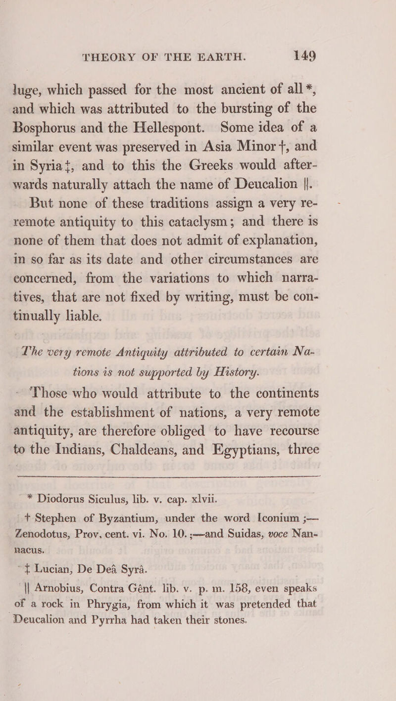 luge, which passed for the most ancient of all*, and which was attributed to the bursting of the Bosphorus and the Hellespont. Some idea of a similar event was preserved in Asia Minor}, and in Syriat, and to this the Greeks would after- wards naturally attach the name of Deucalion ||. But none of these traditions assign a very re- remote antiquity to this cataclysm; and there is none of them that does not admit of explanation, in so far as its date and other circumstances are eoncerned, from the variations to which narra- tives, that are not fixed by writing, must be con- tinually liable. The very remote Antiquity attributed to certain Na- tions is not supported by History. Those who would attribute to the continents and the establishment of nations, a very remote antiquity, are therefore obliged to have recourse to the Indians, Chaldeans, and Egyptians, three * Diodorus Siculus, lib. v. cap. xlvii. +t Stephen of Byzantium, under the word [conium ;— Zenodotus, Prov, cent. vi. No. 10. ;—and Suidas, voce Nan- nacus. ~ Lucian, De Dei Syra. || Arnobius, Contra Gént. lib. v. p. m. 158, even speaks of a rock in Phrygia, from which it was pretended that Deucalion and Pyrrha had taken their stones.