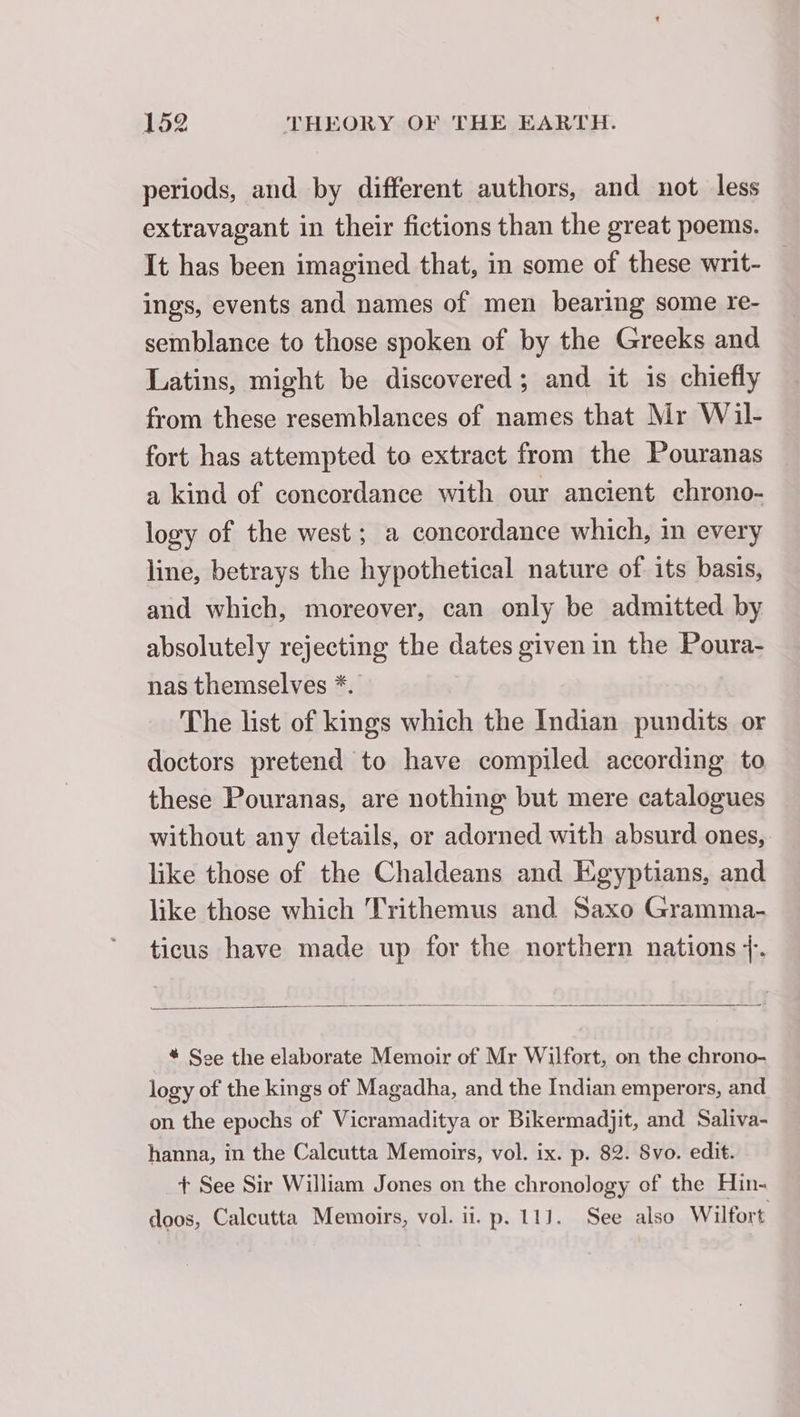 periods, and by different authors, and not less extravagant in their fictions than the great poems. It has been imagined that, in some of these writ- ings, events and names of men bearing some re- semblance to those spoken of by the Greeks and Latins, might be discovered; and it is chiefly from these resemblances of names that Mr Wil- fort has attempted to extract from the Pouranas a kind of concordance with our ancient chrono- logy of the west; a concordance which, in every line, betrays the hypothetical nature of its basis, and which, moreover, can only be admitted by absolutely rejecting the dates given in the Poura- nas themselves *. The list of kings which the Indian pundits or doctors pretend to have compiled according to these Pouranas, are nothing but mere catalogues without any details, or adorned with absurd ones, like those of the Chaldeans and Egyptians, and like those which Trithemus and Saxo Gramma- ticus have made up for the northern nations +. * Soe the elaborate Memoir of Mr Wilfort, on the chrono- logy of the kings of Magadha, and the Indian emperors, and on the epochs of Vicramaditya or Bikermadjit, and Saliva- hanna, in the Calcutta Memoirs, vol. ix. p. 82. Svo. edit. + See Sir William Jones on the chronology of the Hin- doos, Calcutta Memoirs, vol. ii. p. 111. See also Wilfort