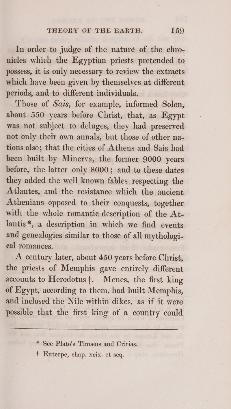 In order to judge of the nature of the chro- nicles which the Egyptian priests pretended to possess, it is only necessary to review the extracts which have been given by themselves at different periods, and to different individuals. _ Those of Sais, for example, informed Solon, about 550 years before Christ, that, as Egypt was not subject to deluges, they had preserved not only their own annals, but those of other na- tions also; that the cities of Athens and Sais had been built by Minerva, the former 9000 years before, the latter only 8000; and to these dates they added the well known fables respecting the Atlantes, and the resistance which the ancient Athenians opposed to their conquests, together with the whole romantic description of the At- lantis *, a description in which we find events and genealogies similar to those of all mythologi- eal romances. | A century later, about 450 years before Christ, the priests of Memphis gave entirely different accounts to Herodotus{. Menes, the first king of Egypt, according to them, had built Memphis, and inclosed the Nile within dikes, as if it were possible that the first king of a country could * See Plato’s Timæus and Critias. + Euterpe, chap. xcix. et seq.