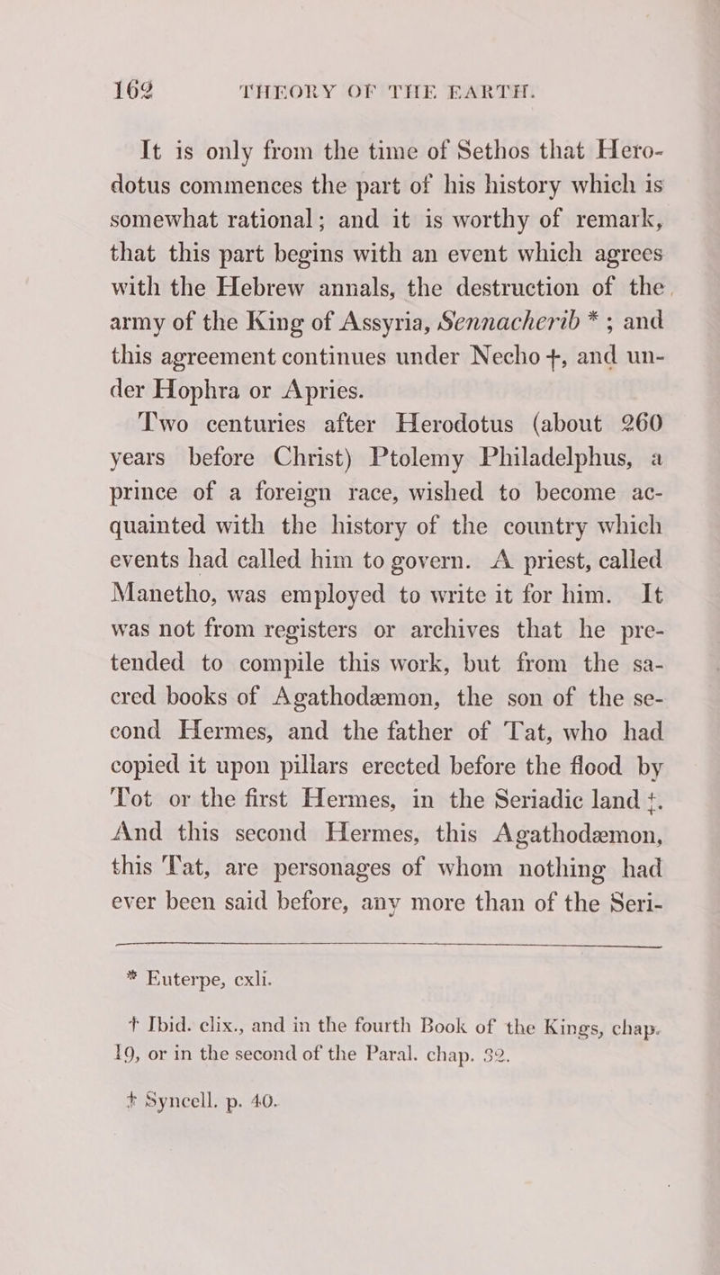 It is only from the time of Sethos that Hero- dotus commences the part of his history which is somewhat rational; and it is worthy of remark, that this part begins with an event which agrees with the Hebrew annals, the destruction of the. army of the King of Assyria, Sennacherib * ; and this agreement continues under Necho +, and un- der Hophra or Apries. Two centuries after Herodotus (about 260 years before Christ) Ptolemy Philadelphus, a prince of a foreign race, wished to become ac- quainted with the history of the country which events had called him to govern. A priest, called Manetho, was employed to write it for him. It was not from registers or archives that he pre- tended to compile this work, but from the sa- cred books of Agathodæmon, the son of the se- cond Hermes, and the father of Tat, who had copied it upon pillars erected before the flood by Tot or the first Hermes, in the Seriadic land ¢. And this second Hermes, this Agathodæmon, this Tat, are personages of whom nothing had ever been said before, any more than of the Seri- * Euterpe, cxli. t Ibid. clix., and in the fourth Book of the Kings, chap. 19, or in the second of the Paral. chap. 32. + Syncell. p. 40.