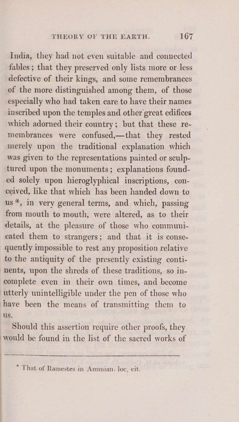 India, they had not even suitable and connected tables ; that they preserved only lists more or less defective of their kings, and some remembrances of the more distinguished among them, of those especially who had taken care to have their names inscribed upon the temples and other great edifices which adorned their country; but that these re- membrances were confused,—that they rested merely upon the traditional explanation which was given to the representations painted or sculp- tured upon the monuments; explanations found- ed solely upon hieroglyphical inscriptions, con- ceived, like that which has been handed down to us *, in very general terms, and which, passing from mouth to mouth, were altered, as to their details, at the pleasure of those who communi- cated them to strangers; and that it is conse- quently impossible to rest any proposition relative to the antiquity of the presently existing conti- nents, upon the shreds of these traditions, so in- complete even in their own times, and become utterly unintelligible under the pen of those who have been the means of transmitting them to us. Should this assertion require other proofs, they ‘would be found in the list of the sacred works of | M rt ° « « ° That of Ramestes in Ammian. loc. cit.