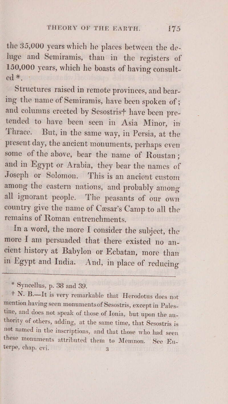 the 35,000 years which he places between the de- luge and Semiramis, than in the registers of 150,000 years, which he boasts of having consult- ed *. Structures raised in remote provinces, and bear- ing the name of Semiramis, have been spoken of ; and columns erected by Sesostrist have been pre- tended to have been seen in Asia Minor, in Thrace. But, in the same way, in Persia, at the present day, the ancient monuments, perhaps even some of the above, bear the name of Roustan : and in Egypt or Arabia, they bear the names of Joseph or Solomon. This is an ancient custom among the eastern nations, and probably among all ignorant people. ‘The peasants of our own country give the name of Cæsars Camp to all the remains of Roman entrenchments. In a word, the more I consider the subject, the more J am persuaded that there existed no an- cient history at Babylon or Ecbatan, more than in Egypt and India. And, in place of reducing ee ee Te PT ET SORT J * Syncellus, p. 38 and 39. + N. B.—It is very remarkable that Herodotus does not mention having seen monumentsof Sesostris, except in Pales- tine, and does not speak of those of Ionia, but upon the au- thority of others, adding, at the same time, that Sesostris is not named in the inscriptions, and that those who had seen these monuments attributed them to Memnon. See Eu- terpe, chap. evi. 3