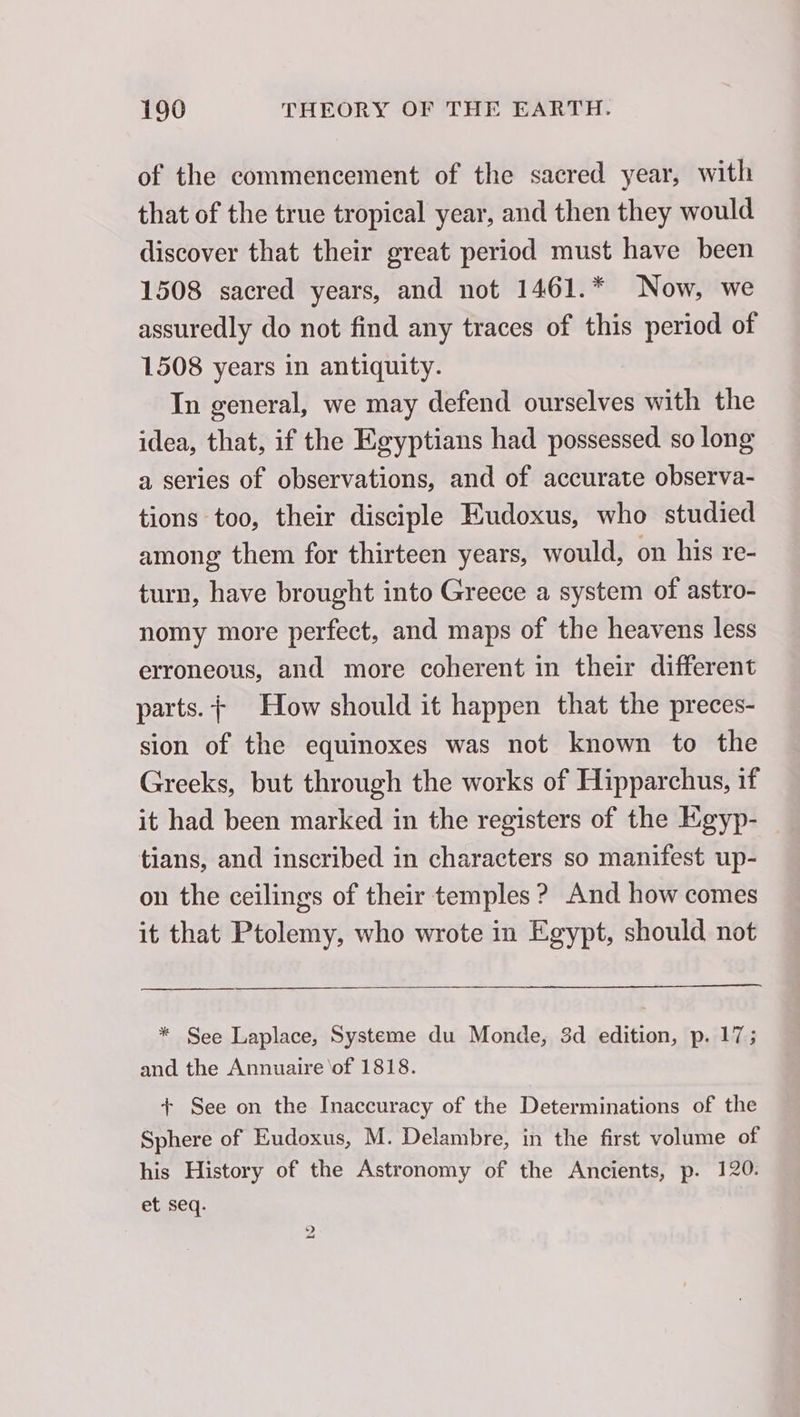 of the commencement of the sacred year, with that of the true tropical year, and then they would discover that their great period must have been 1508 sacred years, and not 1461.* Now, we assuredly do not find any traces of this period of 1508 years in antiquity. In general, we may defend ourselves with the idea, that, if the Egyptians had possessed so long a series of observations, and of accurate observa- tions too, their disciple Eudoxus, who studied among them for thirteen years, would, on his re- turn, have brought into Greece a system of astro- nomy more perfect, and maps of the heavens less erroneous, and more coherent in their different parts. + How should it happen that the preces- sion of the equinoxes was not known to the Greeks, but through the works of Hipparchus, if it had been marked in the registers of the Kgyp- tians, and inscribed in characters so manifest up- on the ceilings of their temples ? And how comes it that Ptolemy, who wrote in Egypt, should not * See Laplace, Systeme du Monde, 3d edition, p. 17; and the Annuaire \of 1818. + See on the Inaccuracy of the Determinations of the Sphere of Eudoxus, M. Delambre, in the first volume of his History of the Astronomy of the Ancients, p. 120. et seq. &gt; aad