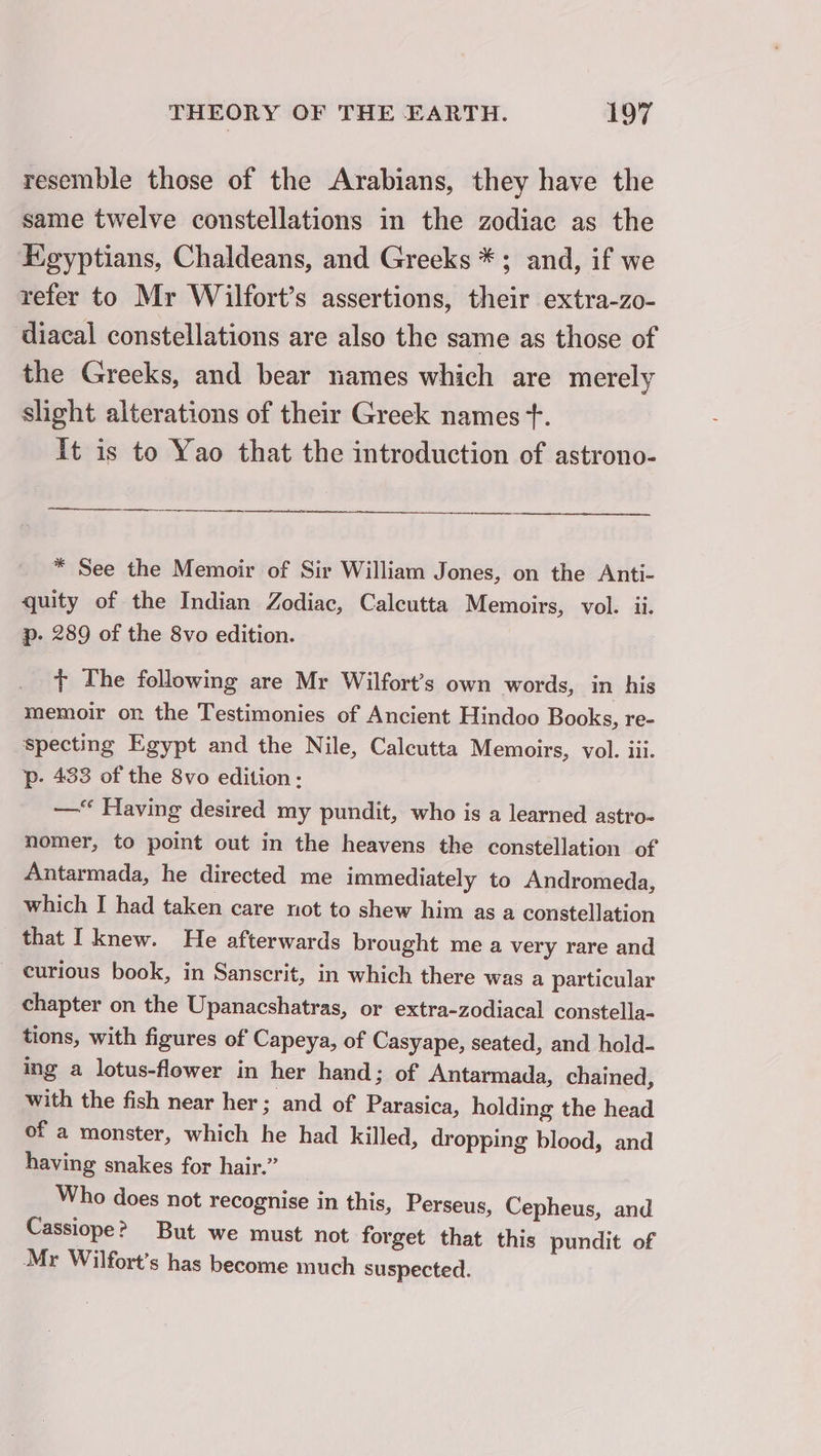 resemble those of the Arabians, they have the same twelve constellations in the zodiac as the Egyptians, Chaldeans, and Greeks *; and, if we refer to Mr Wilfort’s assertions, their extra-zo- diacal constellations are also the same as those of the Greeks, and bear names which are merely slight alterations of their Greek names +. It is to Yao that the introduction of astrono- _— OOOO * See the Memoir of Sir William Jones, on the Anti- quity of the Indian Zodiac, Calcutta Memoirs, vol. ii. p. 289 of the 8vo edition. + The following are Mr Wilfort’s own words, in his memoir on the Testimonies of Ancient Hindoo Books, re- specting Egypt and the Nile, Calcutta Memoirs, vol. iii. p- 433 of the 8vo edition: — Having desired my pundit, who is a learned astro- nomer, to point out in the heavens the constellation of Antarmada, he directed me immediately to Andromeda, which I had taken care not to shew him as a constellation that I knew. He afterwards brought me a very rare and curious book, in Sanscrit, in which there was a particular chapter on the Upanacshatras, or extra-zodiacal constella- tions, with figures of Capeya, of Casyape, seated, and hold- ing a lotus-flower in her hand; of Antarmada, chained, with the fish near her; and of Parasica, holding the head of a monster, which he had killed, dropping blood, and having snakes for hair.” Who does not recognise in this, Perseus, Cepheus, and Cassiope? But we must not forget that this pundit of Mr Wilfort’s has become much suspected.