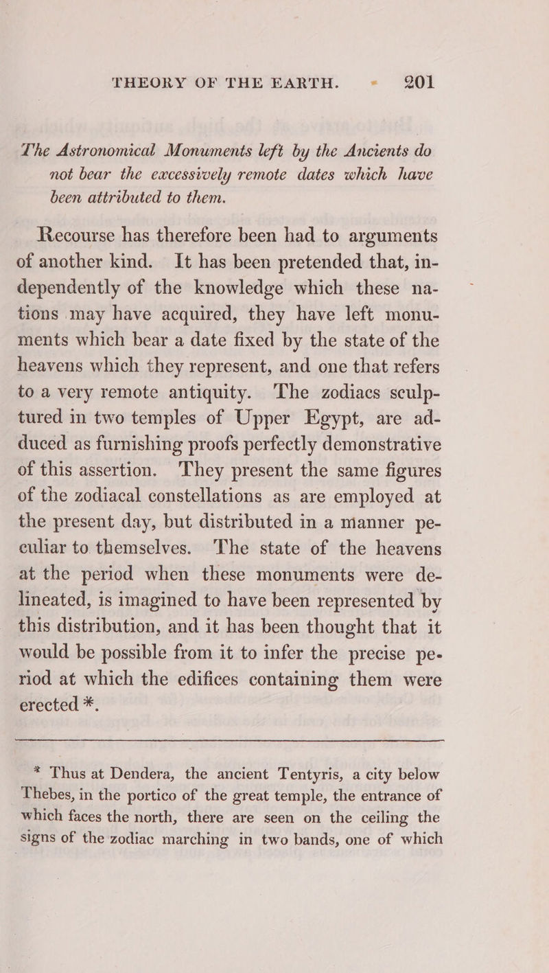 The Astronomical Monuments left by the Ancients do not bear the excessively remote dates which have been attributed to them. Recourse has therefore been had to arguments of another kind. It has been pretended that, in- dependently of the knowledge which these na- tions may have acquired, they have left monu- ments which bear a date fixed by the state of the heavens which they represent, and one that refers to a very remote antiquity. The zodiacs sculp- tured in two temples of Upper Egypt, are ad- duced. as furnishing proofs perfectly demonstrative of this assertion. They present the same figures of the zodiacal constellations as are employed at the present day, but distributed in a manner pe- culiar to themselves. The state of the heavens at the period when these monuments were de- lineated, is imagined to have been represented by this distribution, and it has been thought that it would be possible from it to infer the precise pe- riod at which the edifices containing them were erected *. * Thus at Dendera, the ancient Tentyris, a city below Thebes, in the portico of the great temple, the entrance of which faces the north, there are seen on the ceiling the signs of the zodiac marching in two bands, one of which