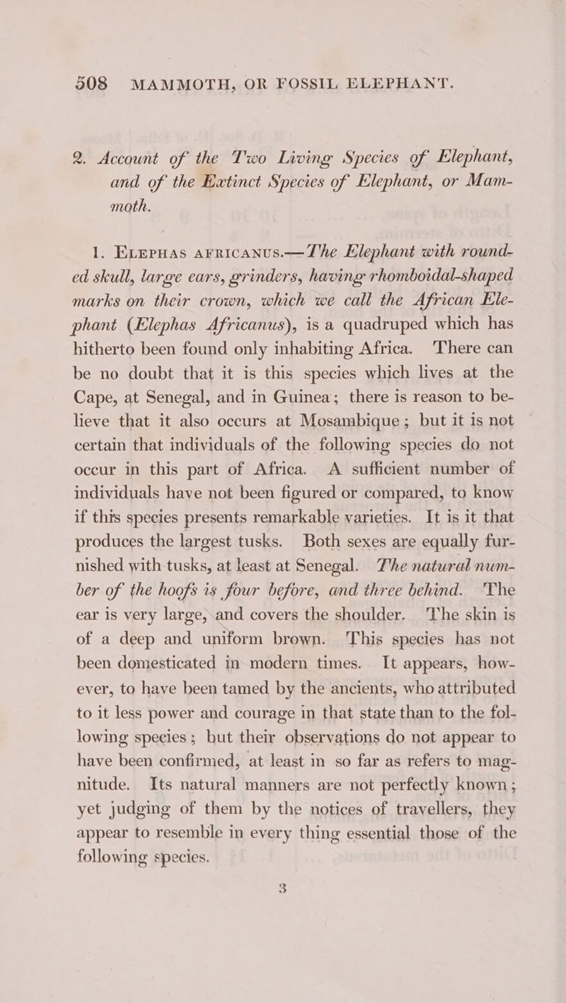 2. Account of the Two Living Species of Elephant, and of the Extinct Species of Elephant, or Mam- moth. 1. ELEPHAS arricanus.—The Elephant with round- ed skull, large ears, grinders, having rhomboidal-shaped marks on their crown, which we call the African Ele- phant (Elephas Africanus), is a quadruped which has hitherto been found only inhabiting Africa. There can be no doubt that it is this species which lives at the Cape, at Senegal, and in Guinea; there is reason to be- lieve that it also occurs at Mosambique ; but it 1s not certain that individuals of the following species do not occur in this part of Africa. A sufficient number of individuals have not been figured or compared, to know if thts species presents remarkable varieties. It is it that produces the largest tusks. Both sexes are equally fur- nished with tusks, at least at Senegal. The natural num- ber of the hoofs is four before, and three behind. The ear is very large, and covers the shoulder. The skin is of a deep and uniform brown. ‘This species has not been domesticated in modern times. It appears, how- ever, to have been tamed by the ancients, who attributed to it less power and courage in that state than to the fol- lowing species ; but their observations do not appear to have been confirmed, at least in so far as refers to mag- nitude. Its natural manners are not perfectly known ; yet judging of them by the notices of travellers, they appear to resemble in every thing essential those of the following species. |