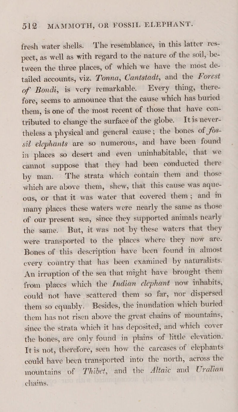 fresh water shells. The resemblance, in this latter res- pect, as well as with regard to the nature of the soil, be- tween the three places, of which we have the most de- tailed accounts, viz. T'onna, Cantstadt, and the Forest of Bondi, is very remarkable. Every thing, there- fore, seems to announce that the cause which has buried them, is one of the most recent of those that have con- tributed to change the surface of the globe. Itis never- theless a physical and general cause ; the bones of ,fos- sil elephants are so numerous, and have been found in places so desert and even uninhabitable, that we cannot suppose that they had been conducted there by man. The strata which contain them and those which are above them, shew, that this cause was aque- ous, or that it was water that covered them; and m many places these waters were nearly the same as those of our present sea, since they supported animals nearly the same. But, it was not by these waters that they were transported to the places where they now are. Bones of this description have been found in almost every country that has been examined by naturalists. An irruption of the sea that might have brought them from places which the Indian elephant now inhabits, could not have scattered them so far, nor dispersed them so equably. Besides, the inundation which buried them has not risen above the great chains of mountains, since the strata which it has deposited, and which cover the bones, are only found in plains of little elevation. It is not, therefore, seen how the carcases of elephants could have been transported into the north, across the mountains of T'hibet, and the Altaic and Uralian chains.