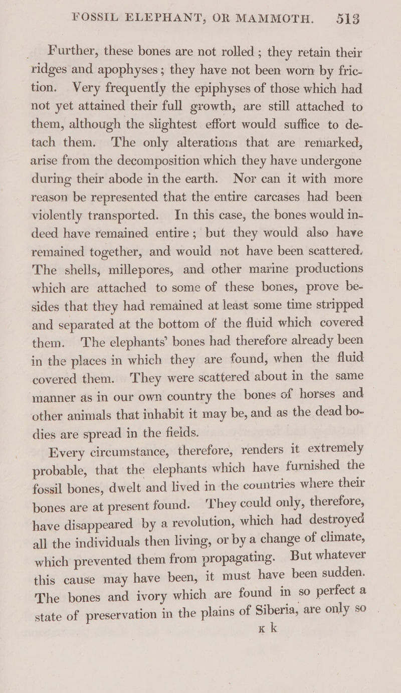 _ Further, these bones are not rolled ; they retain their ridges and apophyses; they have not been worn by fric- tion. Very frequently the epiphyses of those which had not yet attained their full growth, are still attached to them, although the slightest effort would suffice to de- tach them. ‘The only alterations that are remarked, arise from the decomposition which they have undergone during their abode in the earth. Nor can it with more reason be represented that the entire carcases had been violently transported. In this case, the bones would in- deed have remained entire; but they would also have remained together, and would not have been scattered. The shells, millepores, and other marine productions which are attached to some of these boñes, prove be- sides that they had remained at least some time stripped and separated at the bottom of the fluid which covered them. The elephants’ bones had therefore already been in the places in which they are found, when the fluid covered them. They were scattered about in the same manner as in our own country the bones of horses and — other animals that inhabit it may be, and as the dead bo- dies are spread in the fields. | | Every circumstance, therefore, renders it extremely probable, that the elephants which have furnished the fossil bones, dwelt and lived in the countries where their bones are at present found. ‘They could only, therefore, have disappeared by a revolution, which had destroyed all the individuals then living, or by a change of climate, which prevented them from propagating. But whatever this cause may have been, it must have been sudden. The bones and ivory which are found in so perfect a state of preservation in the plains of Siberia, are only so K k