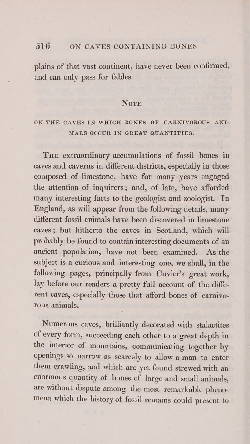 plains of that vast continent, have never been confirmed, and can only pass for fables. Note ON THE CAVES IN WHICH BONES OF CARNIVOROUS ANI- MALS OCCUR IN GREAT QUANTITIES. THE extraordinary accumulations of fossil bones in caves and caverns in different districts, especially in those composed. of limestone, have for many years engaged the attention of inquirers; and, of late, have afforded many interesting facts to the geologist and zoologist. In England, as will appear from the following details, many different fossil animals have been discovered in limestone caves ; but hitherto the caves in Scotland, which will probably be found to contain interesting documents of an ancient population, have not been examined. As the subject is a curious and interesting one, we shall, in the following pages, principally from Cuvier’s great work, lay before our readers a pretty full account of the diffe- rent caves, especially those that afford bones of carnivo- rous animals. Numerous caves, brilliantly decorated with stalactites of every form, succeeding each other to a great depth in the interior of mountains, communicating together by openings so narrow as scarcely to allow a man to enter them crawling, and which are yet found strewed with an enormous quantity of bones of large and small animals, are without dispute among the most remarkable pheno- mena which the history of fossil remains could present to