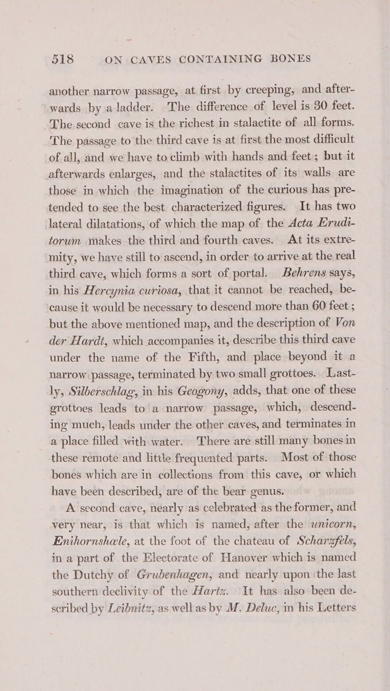 another narrow passage, at first by creeping, and after- wards by a ladder. The difference of level is 30 feet. The second cave is the richest in stalactite of all forms. The passage to the third cave is at first the most difficult of all, and we have to climb with hands and feet; but it afterwards enlarges, and the stalactites of its walls are those in which the imagination of the curious has pre- tended to see the best characterized figures. It has two lateral dilatations, of which the map of the Acta Erudi- torum makes the third and fourth caves. At its extre- mity, we have still to ascend, in order to arrive at the real third cave, which forms a sort of portal. Behrens says, in his Hercynia curiosa, that it cannot be reached, be- cause it would be necessary to descend more than 60 feet ; but the above mentioned map, and the description of Von der Hardt, which accompanies it, describe this third cave under the name of the Fifth, and place beyond it a narrow passage, terminated by two small grottoes. Last- ly, Silberschlag, in his Geogony, adds, that one of these grottoes leads to a narrow passage, which, descend- ing much, leads under the other caves, and terminates in a place filled with water. There are still many bones in these remote and little frequented parts. Most of those bones which are in collections from this cave, or which have been described, are of the bear genus. A second cave, nearly as celebrated as the former, and very near, is that which is named, after the wnicorn, Enihornshele, at the foot of the chateau of Scharzfels, in a part of the Electorate of Hanover which is named the Dutchy of Grubenhagen, and nearly upon ‘the last southern declivity of the Hartz. It has also been de- scribed by Leibnitz, as well as by M. Deluc, m his Letters