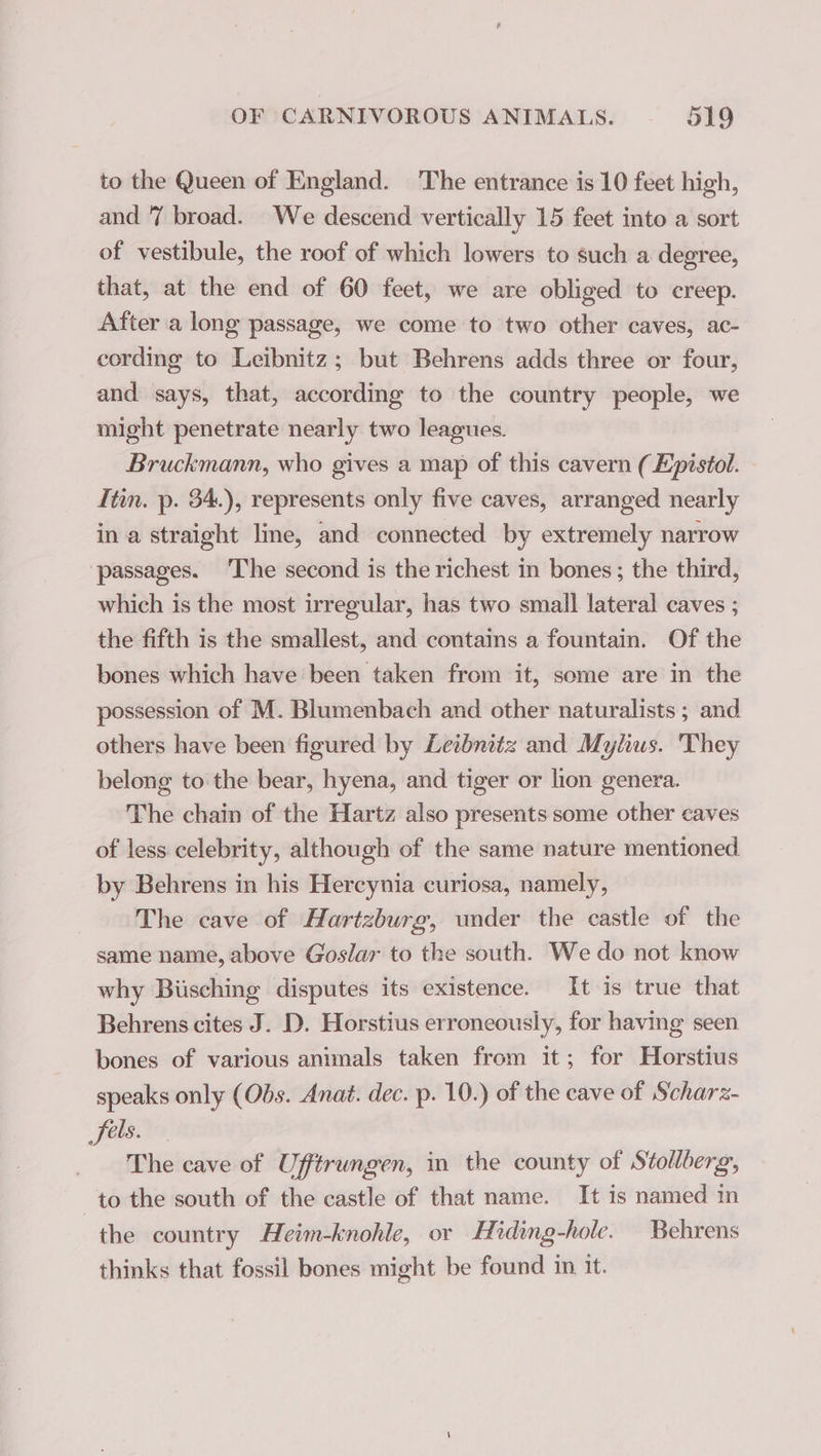 to the Queen of England. The entrance is 10 feet high, and 7 broad. We descend vertically 15 feet into a sort of vestibule, the roof of which lowers to such a degree, that, at the end of 60 feet, we are obliged to creep. After a long passage, we come to two other caves, ac- cording to Leibnitz; but Behrens adds three or four, and says, that, according to the country people, we might penetrate nearly two leagues. Bruckmann, who gives a map of this cavern ( Epistol. Itin. p. 34.), represents only five caves, arranged nearly in a straight line, and connected by extremely narrow ‘passages. The second is the richest in bones; the third, which is the most irregular, has two small lateral caves ; the fifth is the smallest, and contains a fountain. Of the bones which have been taken from it, some are in the possession of M. Blumenbach and other naturalists ; and others have been figured by Leibnitz and Mylius. They belong to the bear, hyena, and tiger or lion genera. The chain of the Hartz also presents some other caves of less celebrity, although of the same nature mentioned by Behrens in his Hercynia curiosa, namely, The cave of Hartzburg, under the castle of the same name, above Goslar to the south. We do not know why Büsching disputes its existence. It is true that Behrens cites J. D. Horstius erroneously, for having seen bones of various animals taken from it; for Horstius speaks only (Obs. Anat. dec. p. 10.) of the cave of Scharz- fels. The cave of Ufftrungen, in the county of Stollberg, to the south of the castle of that name. It is named in the country Heim-knohle, or Hiding-hole. Behrens thinks that fossil bones might be found in it.