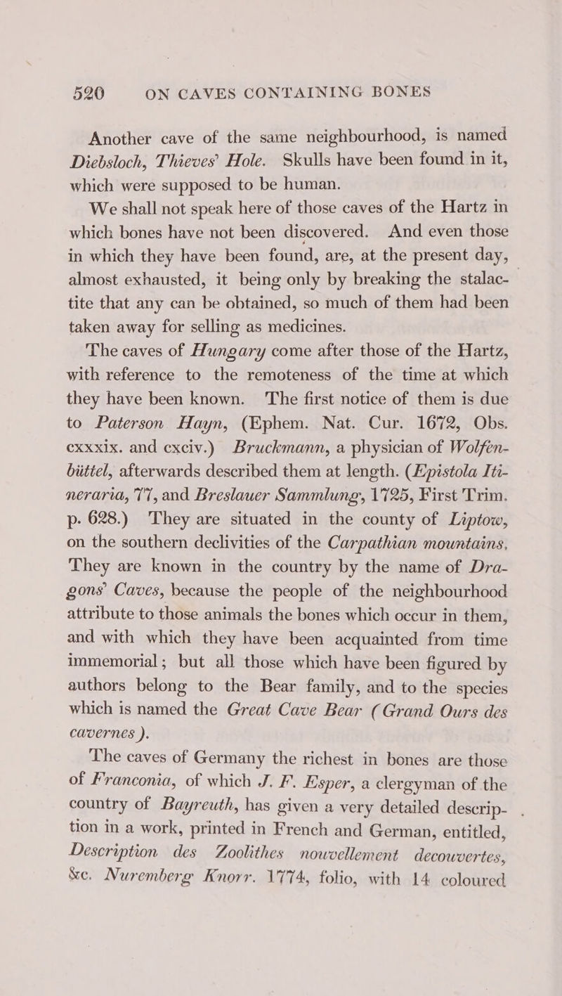 Another cave of the same neighbourhood, is named Diebsloch, Thieves’ Hole. Skulls have been found in it, which were supposed. to be human. We shall not speak here of those caves of the Hartz in which bones have not been discovered. And even those in which they have been found, are, at the present day, almost exhausted, it being only by breaking the stalac- tite that any can be obtained, so much of them had been taken away for selling as medicines. The caves of Hungary come after those of the Hartz, with reference to the remoteness of the time at which they have been known. The first notice of them is due to Paterson Hayn, (Ephem. Nat. Cur. 1672, Obs. cxxxlx. and cxciv.) Bruckmann, a physician of Wolfen- büttel, afterwards described them at length. (Epistola Iti- neraria, 771, and Breslauer Sammlung, 1725, First Trim. p. 628.) They are situated in the county of Liptow, on the southern declivities of the Carpathian mountains, They are known in the country by the name of Dra- gons Caves, because the people of the neighbourhood attribute to those animals the bones which occur in them, and with which they have been acquainted from time immemorial; but all those which have been figured by authors belong to the Bear family, and to the species which is named the Great Cave Bear (Grand Ours des cavernes ). The caves of Germany the richest in bones are those of Franconia, of which J. F. Esper, a clergyman of the country of Bayreuth, has given a very detailed descrip- . tion in a work, printed in French and German, entitled, Description des Zoolithes nouvellement decowver tes, &amp;e. Nuremberg Knorr. 1774, folio, with 14 coloured