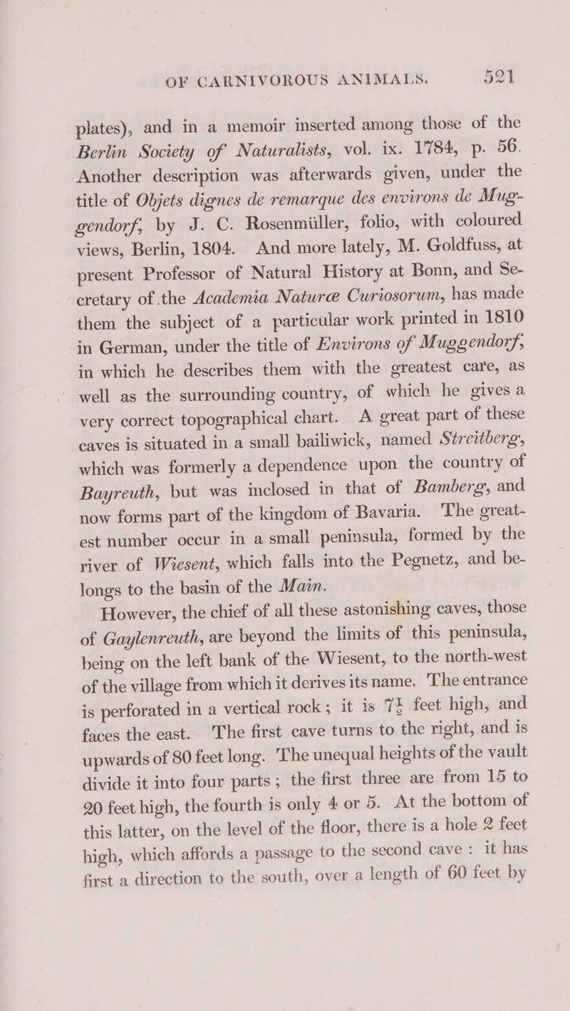 plates), and in a memoir inserted among those of the Berlin Society of Naturalists, vol. ix. 1784, p. 56. Another description was afterwards given, under the title of Objets dignes de remarque des environs de Mug- gendorf, by J. C. Rosenmiiller, folio, with coloured views, Berlin, 1804 And more lately, M. Goldfuss, at present Professor of Natural History at Bonn, and Se- cretary of the Academia Nature Curiosorum, has made | them the subject of a particular work printed in 1810 in German, under the title of Environs of Muggendorf, in which he describes them with the greatest care, as well as the surrounding country, of which he gives a very correct topographical chart. A great part of these caves is situated in a small bailiwick, named Streitberg, which was formerly a dependence upon the country of Bayreuth, but was inclosed in that of Bamberg, and now forms part of the kingdom of Bavaria. The great- est number occur in a small peninsula, formed by the river of Wiesent, which falls into the Pegnetz, and be- longs to the basin of the Main. However, the chief of all these astonishing caves, those of Gaylenreuth, are beyond the limits of this peninsula, being on the left bank of the Wiesent, to the north-west of the village from which it derives itsname. The entrance is perforated in a vertical rock; it is 74 feet high, and faces the east. The first cave turns to the right, and is upwards of 80 feet long. The unequal heights of the vault divide it into four parts ; the first three are from 15 to 20 feet high, the fourth is only 4 or 5. At the bottom of this latter, on the level of the floor, there is a hole 2 feet high, which affords a passage to the second cave : it has first a direction to the south, over a length of 60 feet by