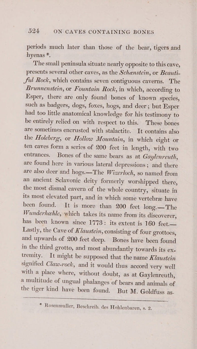 periods much later than those of the bear, tigers and hyenas *. The small peninsula situate nearly opposite to this cave, presents several other caves, as the Schenstein, or Beauti- Sul Rock, which contains seven contiguous caverns. The Brunnenstein, or Fountain Rock, in which, according to Esper, there are only found bones of known species, such as badgers, dogs, foxes, hogs, and deer ; but Esper had too little anatomical knowledge for his testimony to be entirely relied on with respect to this. These bones are sometimes encrusted with stalactite. It contains also the Holeberg, or Hollow Mountain, in which eight or ten caves form a series of 200 feet in length, with two entrances. Bones of the same bears as at Gaylenreuth, are found here in various lateral depressions ; and there are also deer and hogs.—The Wizerloch, so named from an ancient Sclavonic deity formerly worshipped there, the most dismal cavern of the whole country, situate in its most elevated part, and in which some vertebre have been found. It is more than 200 feet long. — The Wunderhahle, which takes its name from its discoverer, has been known since 1773: its extent is 160 feet.— Lastly, the Cave of Klaustein, consisting of four grottoes, and upwards of 200 feet deep. Bones have been found in the third grotto, and most abundantly towards its ex- tremity. It might be supposed that the name Klaustein signified Claw-rock, and it would thus accord very well with a place where, without doubt, as at Gaylenreuth, a multitude of ungual phalanges of bears and animals of the tiger kind have been found. But M. Goldfuss as- hee tela nds aniline! 2 ù voler oatmeal * Rosenmuller, Beschreib. des Hohlenbaren, s. 2.