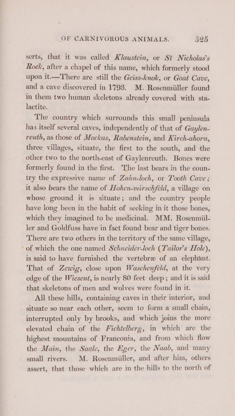 serts, that it was called Klaustein, or St Nicholas’s Rock, after a chapel of this name, which formerly stood upon it.—There are still the Geiss-knok, or Goat Cave, and a cave discovered in 1793. M. Rosenmiiller found in them two human skeletons already covered with sta- lactite. ; The country which surrounds this small peninsula has itself several caves, independently of that of Gaylen- reuth, as those of Mockas, Rabenstein, and Kirch-ahorn, three villages, situate, the first to the south, and the other two to the north-east of Gaylenreuth. Bones were formerly found in the first. The last bears in the coun- try the expressive name of Zañn-loch, or Tooth Cave ; it also bears the name of Hohen-mirschfeld, a village on whose ground it is situate; and the country people have long been in the habit of seeking in it those bones, which they imagined to be medicinal. MM. Rosenmiil- ler and Goldfuss have in fact found bear and tiger bones. There are two others in the territory of the same village, ‘of which the one named Schneider-loch (Tailors Hole), is said to have furnished the vertebræ of an elephant. That of Zewig, close upon Waschenfeld, at the very edge of the Wiesent, is nearly 80 feet deep ; and it is said that skeletons of men and wolves were found in it. All these hills, containing caves in their mterior, and situate so near each other, seem to form a small chain, interrupted only by brooks, and which joms the more elevated chain of the Fichtelberg, in which are the highest mountains of Franconia, and from which flow the Main, the Saale, the Eger, the Naab, and many small rivers. M. Rosenmiiller, and after him, others assert, that those which are m the hills to the north of