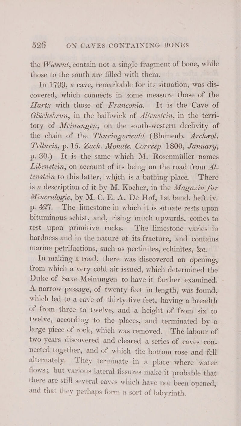 the Wiesent, contain not a single fragment of bone, while those to the south are filled with them. In 1799, a cave, remarkable for its situation, was dis- covered, which connects in some measure those of the Hartz with those of Franconia. It is the Cave of Glücksbrun, in the bailiwick of Altensteim, m the terri- tory of Meinungen, on the south-western declivity of the chain of the Thuringerwald (Blumenb. Archaeol. Teiluris, p. 15. Zach. Monate. Corresp. 1800, January, p. 30.) It 1s the same which M. Rosenmiiller names Libenstein, on account of its being on the road from AL tenstem to this latter, which is a bathing place. There is a description of it by M. Kocher, in the Magazin fur Mineralogie, by M. C. E. A. De Hof, 1st band. heft. iv. p. 427. The limestone in which it is situate rests upon bituminous schist, and, rising much upwards, comes to rest upon primitive rocks. The limestone varies in hardness and in the nature of its fracture, and contains marme petrifactions, such as pectinites, echinites, &amp;c. In making a road, there was discovered an opening, from which a very cold air issued, which determined the Duke of Saxe-Meinungen to have it farther examined. ~ A narrow passage, of twenty feet in length, was found, which led to a cave of thirty-five feet, having a breadth of from three to twelve, and a height of from six to twelve, according to the places, and terminated by a large piece of rock, which was removed. The labour of two years discovered and cleared a series of caves con- nected together, and of which the bottom rose and ‘fell alternately. They terminate in a place where water fiows; but various lateral fissures make it probable that there are still several caves which have not been opened, and that they perhaps form a sort of labyrinth.