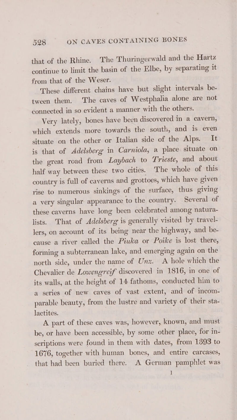 that of the Rhine. The Thuringerwald and the Hartz continue to limit the basin of the Elbe, by separating it from that of the Weser. These different chains have but slight intervals be- tween them. The caves of Westphalia alone are not connected in so evident a manner with the others. Very lately, bones have been discovered in a cavern, which extends more towards the south, and is even situate on the other or Italian side of the Alps. It is that of &lt;Adelsberg in Carniola, a place situate on the great road from Laybach to Trieste, and about half way between these two cities. The whole of this country is full of caverns and grottoes, which have given rise to numerous sinkings of the surface, thus giving a very singular appearance to the country. Several of these caverns have long been celebrated among natura- lists. That of Adelsberg is generally visited by travel- lers, on account of its being near the highway, and be- cause a river called the Piuka or Poike is lost there, forming a subterranean lake, and emerging again on the north side, under the name of Unz. A hole which the Chevalier de Lowengreif discovered in 1816, in one of its walls, at the height of 14 fathoms, conducted him to a series of new caves of vast extent, and of incom- parable beauty, from the lustre and variety of their sta- lactites. A part of these caves was, however, known, and must be, or have been accessible, by some other place, for in- scriptions were found in them with dates, from 1393 to 1676, together with human bones, and entire carcases, that had been buried there. A German pamphlet was I