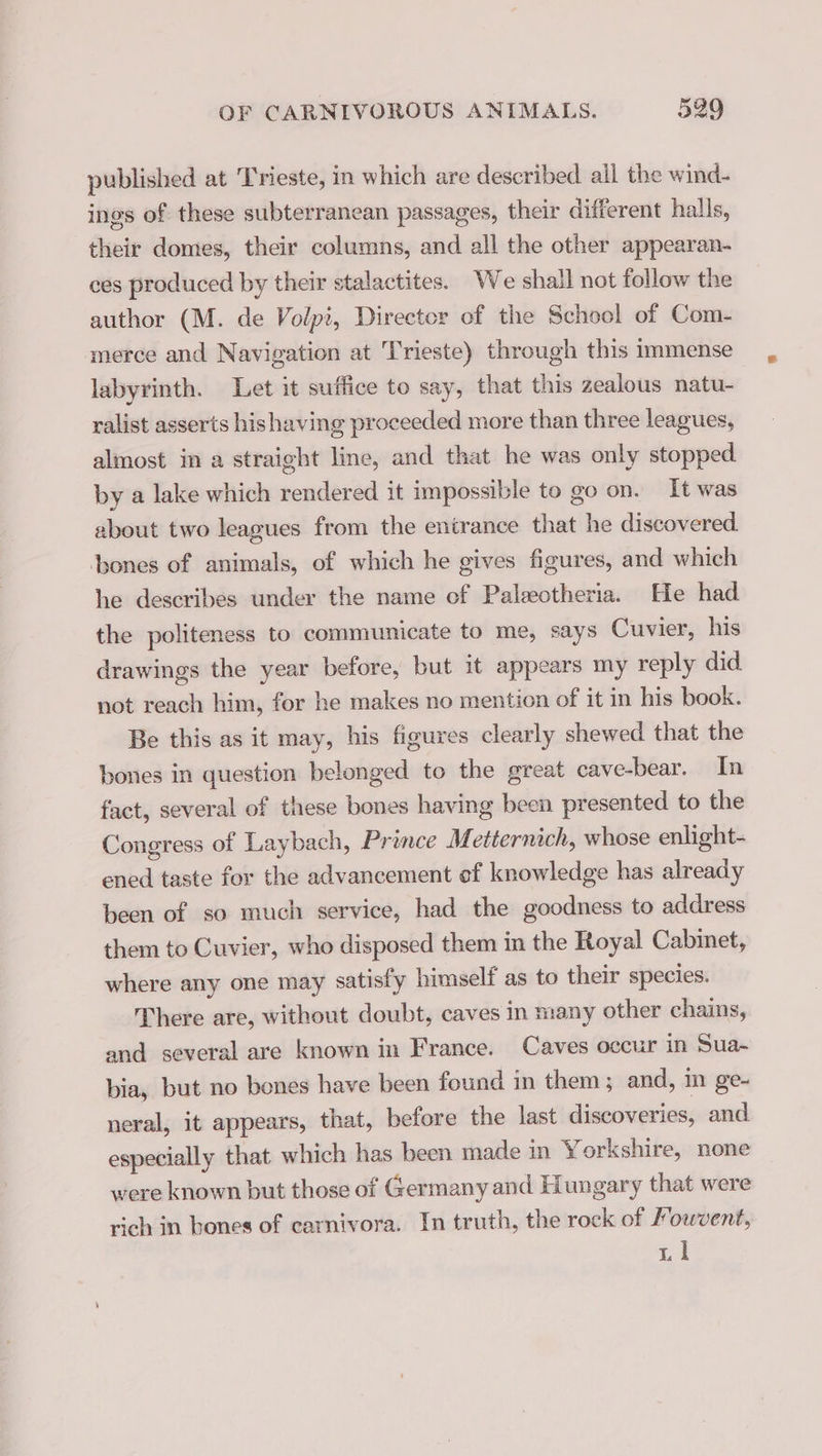 published at Trieste, in which are described all the wind- ings of these subterranean passages, their different halls, their domes, their columns, and all the other appearan- ces produced by their stalactites. We shall not follow the author (M. de Volpi, Director of the School of Com- merce and Navigation at Trieste) through this immense labyrinth. Let it suffice to say, that this zealous natu- ralist asserts hishaving proceeded more than three leagues, almost in a straight line, and that he was only stopped. by a lake which rendered it impossible to go on. It was about two leagues from the entrance that he discovered. bones of animals, of which he gives figures, and which he describes under the name cf Palæotheria. He had the politeness to communicate to me, says Cuvier, his drawings the year before, but it appears my reply did not reach him, for he makes no mention of it in his book. Be this as it may, his figures clearly shewed that the bones in question belonged to the great cave-bear. In fact, several of these bones having been presented to the Congress of Laybach, Prince Metternich, whose enlight- ened taste for the advancement ef knowledge has already been of so much service, had the goodness to address them to Cuvier, who disposed them in the Royal Cabinet, where any one may satisfy himself as to their species. There are, without doubt, caves in many other chains, and several are known in France. Caves occur in Sua- bia, but no bones have been found in them ; and, in ge- neral, it appears, that, before the last discoveries, and especially that which has been made in Yorkshire, none were known but those of Germany and Hungary that were rich in bones of carnivora. In truth, the rock of Fouvent, De.