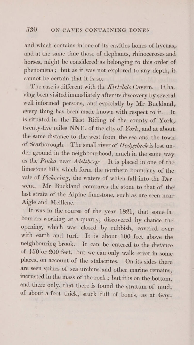 and which contains in one of its cavities bones of hyenas,, and at the same time those of elephants, rhinoceroses and horses, might be considered-as belonging to this order of phenomena ; but as it was not explored to any depth, it cannot be certain that it is so. The case is different with the Kirkdale Cavern. It ha- ving been visited immediately after its discovery by several well informed persons, and especially by Mr Buckland, every thing has been made known with respect to it. It is situated in the East Riding of the county of York, twenty-five miles NNE. of the city of York, and at about the same distance to the west from the sea and the town of Scarborough. The small river of A odgebeck is lost un- der ground in the neighbourhood, much in the same way as the Piuka near Adelsberg. It is placed in one of the limestone hills which form the northern beundary of the vale of Pickering, the waters of which fall into the Der- went. Mr Buckland compares the stone to that of the last strata of the Alpine limestone, such as are seen near: Aigle and Meillene. It was in the course of the year 1821, that some la- bourers working at a a quarry, discovered by chance the opening, which was closed by rubbish, covered over with earth and turf. It is about 100 feet above the neighbouring brook. It can be entered to the distance of 150 or 200 feet, but we can only walk erect in some places, on account of the stalactites. On its sides there are seen spines of sea-urchins and other marine remains, incrusted in the mass of the rock ; but it is on the bottom. and there only, that there is end the stratum of mud, of about a foot thick, stuck full of bones, as at Gay-