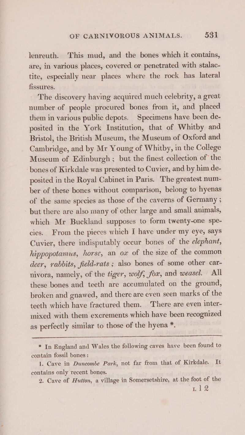 lenreuth. This mud, and the bones which it contains, are, in various places, covered or penetrated with stalac- tite, especially near places where the rock has lateral fissures. The discovery having acquired much celebrity, a great number of people procured bones from it, and placed them in various public depots. Specimens have been de- posited in the York Institution, that of Whitby and Bristol, the British Museum, the Museum of Oxford and Cambridge, and by Mr Young of Whitby, in the College Museum of Edinburgh ; but the finest collection of the bones of Kirkdale was presented to Cuvier, and by him de- posited in the Royal Cabinet in Paris. The greatest num- ber of these bones without comparison, belong to hyenas of the same species as those of the caverns of Germany ; but there are also many of other large and small animals, which Mr Buckland supposes to form twenty-one spe- cies. From the pieces which I have under my eye, says Cuvier, there indisputably occur bones of the elephant, hippopotamus, horse, an ox of the size of the common deer, rabbits, field-rats ; also bones of some other car- nivora, namely, of the tiger, wolf, fox, and weasel. All these bones and teeth are accumulated on the ground, broken and gnawed, and there are even seen marks of the teeth which have fractured them. There are even inter- mixed with them excrements which have been recognized as perfectly similar to those of the hyena *. * In England and Wales the following caves have been found to contain fossil bones : 1. Cave in Duncombe Park, not far from that of Kirkdale. It contains only recent bones. 2. Cave of Hutton, a village in Somersetshire, at the foot of the LS