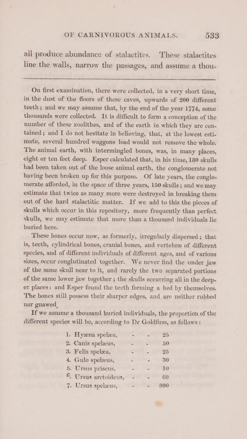 ail produce abundance of stalactites. These stalactites line the wails, narrow the passages, and assume a thou- On first examination, there were collected, in a very short time, in the dust of the floors of these caves, upwards of 200 different teeth; and we may assume that, by the end of the year 1774, some thousands were collected. It is difficult to form a conception of the number of these zoolithes, and of the earth in which they are con- tained ; and I do not hesitate in believing, that, at the lowest esti- mate, several hundred waggons load would not remove the whole. The animal earth, with intermingled bones, was, in many places, eight or ten feet deep. Esper calculated that, in his time, 180 skulls _ had been taken out of the loose animal earth, the conglomerate not having been broken up for this purpese. Of late years, the conglo- merate afforded, in the space of three years, 150 skulls; and we may estimate that twice as many more were destroyed in breaking them out of the hard stalactitic matter. If we add to this the pieces of skulls which occur in this repository, more frequently than perfect skulls, we may estimate that more than a thousand individuals lie buried here. These bones occur now, as formerly, irregularly dispersed ; that is, teeth, cylindrical bones, cranial bones, and vertebræ of different species, and of different individuals of different ages, and of various sizes, occur conglutinated together. We never find the under jaw of the same skull near to it, and rarely the two separated portions of the same lower jaw together ; the skulls occurring all in the deep- er places: and Esper found the teeth forming a bed by themselves. The bones still possess their sharper edges, and are neither rubbed nor gnawed, If we assume a thousand buried individuals, the proportion of the different species will be, according to Dr Goldfuss, as follows : 1. Hyæna spelæa, - - 25 2. Canis spelæus, A 50 3. Felis spelæa, - - 25 4. Gulo spelæus, dale 30 5. Ursus priscus, = - 10 6, Ursus arctoideus, - Ê 60 7. Ursus spelæus, = - 800