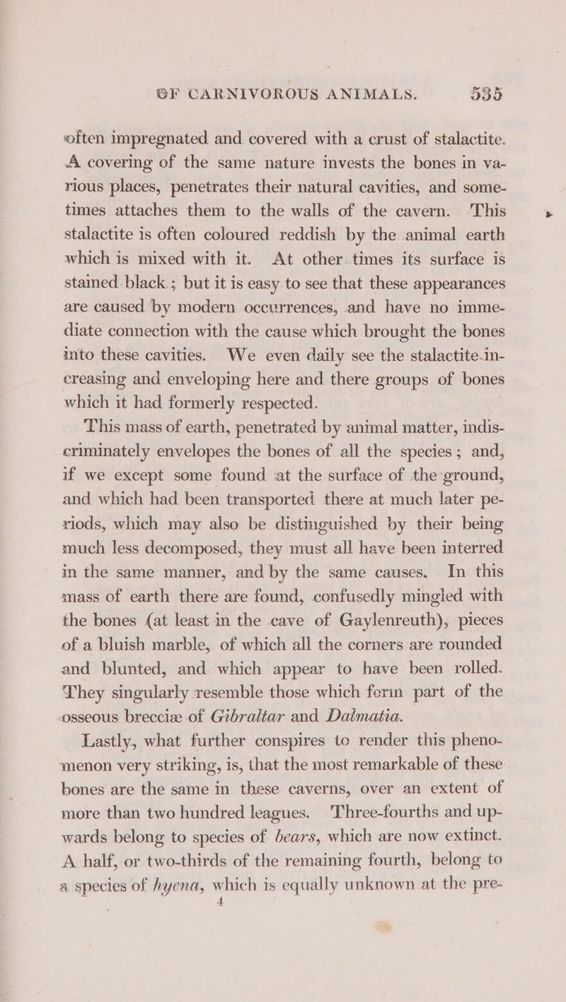 often impregnated and covered with a crust of stalactite. A covering of the same nature invests the bones in va- rious places, penetrates their natural cavities, and some- times attaches them to the walls of the cavern. This stalactite is often coloured reddish by the animal earth which is mixed with it. At other.times its surface is stamed.black.; but it is easy to see that these appearances are caused by modern occurrences, and have no imme- diate connection with the cause which brought the bones into these cavities. We even daily see the stalactite-in- creasing and enveloping here and there groups of bones which it had formerly respected. This mass of earth, penetrated by animal matter, indis- criminately envelopes the bones of all the species; and, if we except some found at the surface of the ground, and which had been transported there at much later pe- rlods, which may also be distinguished by their being much less decomposed, they must all have been interred in the same manner, and by the same causes. In this mass of earth there are found, confusedly mingled with the bones (at least in the cave of Gaylenreuth), pieces of a bluish marble, of which all the corners are rounded and blunted, and which appear to have been rolled. They singularly resemble those which ferin part of the osseous brecciæ of Gibraltar and Dalmatia. Lastly, what further conspires to render this pheno- menon very striking, is, that the most remarkable of these bones are the same in these caverns, over an extent of more than two hundred leagues. Three-fourths and up- wards belong to species of bears, which are now extinct. A half, or two-thirds of the remaining fourth, belong to a species of hyena, which is equally unknown at the pre- 4