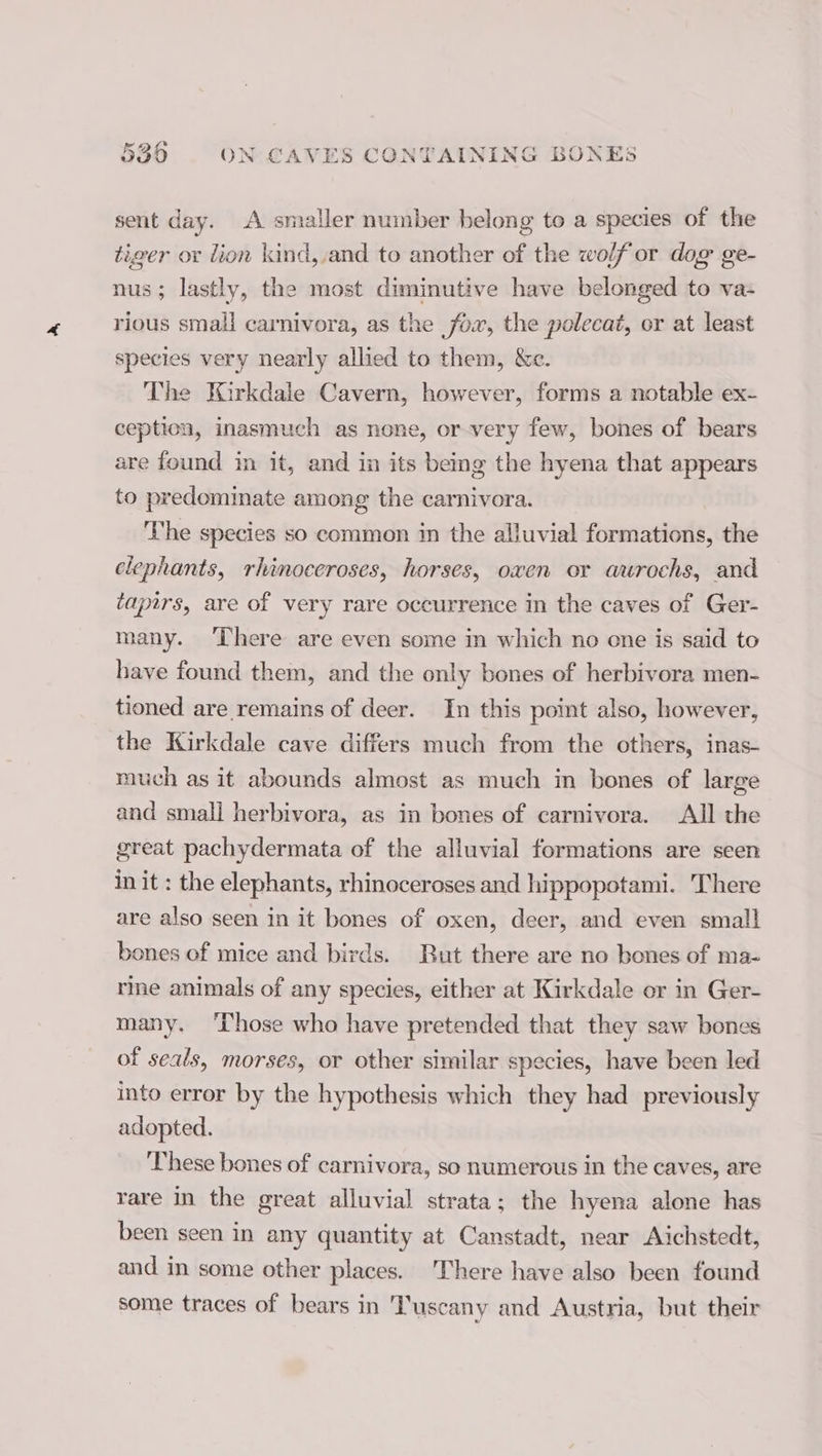 sent day. A smaller number belong to a species of the tiger or dion kind,,and to another of the wolf or dog ge- nus; lastly, the most diminutive have belonged to va- rious small carnivora, as the fow, the polecat, or at least species very nearly allied to them, &amp;c. The Kirkdale Cavern, however, forms a notable ex- ception, inasmuch as none, or very few, bones of bears are found in it, and in its being the hyena that appears to predominate among the carnivora. The species so common in the alluvial formations, the elephants, rhinoceroses, horses, oxen or aurochs, and tapirs, are of very rare occurrence in the caves of Ger- many. There are even some in which no one is said to have found them, and the only bones of herbivora men- tioned are remains of deer. In this point also, however, the Kirkdale cave differs much from the others, inas- much as it abounds almost as much in bones of large and small herbivora, as in bones of carnivora. All the great pachydermata of the alluvial formations are seen in it : the elephants, rhinoceroses and hippopotami. There are also seen in it bones of oxen, deer, and even small bones of mice and birds. But there are no bones of ma- rine animals of any species, either at Kirkdale or in Ger- many. ‘Those who have pretended that they saw bones of seals, morses, or other similar species, have been led into error by the hypothesis which they had previously adopted. ‘These bones of carnivora, so numerous in the caves, are rare in the great alluvial strata; the hyena alone has been seen in any quantity at Canstadt, near Aichstedt, and in some other places. There have also been found some traces of bears in ‘Tuscany and Austria, but their