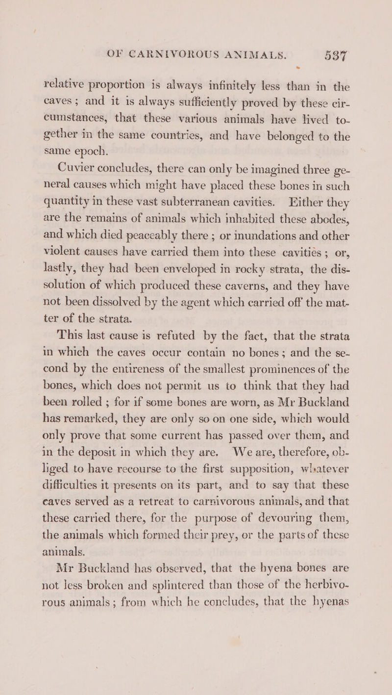 relative proportion is always infinitely less than in the caves; and it is always sufficiently proved by these cir- cumstances, that these various animals have lived to- gether in the same countries, and have belonged to the same epoch. Cuvier concludes, there can only be imagined three ge- neral causes which might have placed these bones in such quantity in these vast subterranean cavities. Either they are the remains of animals which inhabited these abodes, and which died peaceably there ; or inundations and other violent causes have carried them into these cavitiés ; or, lastly, they had been enveloped in rocky strata, the dis- solution of which produced these caverns, and they have not been dissolved by the agent which carried off the mat- ter of the strata. This last cause is refuted by the fact, that the strata in which the caves occur contain no bones; and the se- cond by the entireness of the smallest prominences of the bones, which does not permit us to think that they had been rolled ; for if some bones are worn, as Mr Buckland has remarked, they are only so on one side, which would only prove that some current has passed over them, and in the deposit in which they are. We are, therefore, ob- liged to have recourse to the first supposition, whatever difficulties it presents on its part, and to say that these caves served as a retreat to carnivorous animals, and that these carried there, for the purpose of devouring them, the animals which formed their prey, or the parts of these animals. Mr Buckland has observed, that the hyena bones are not less broken and splintered than these of the herbivo- rous animals; from which he concludes, that the hyenas