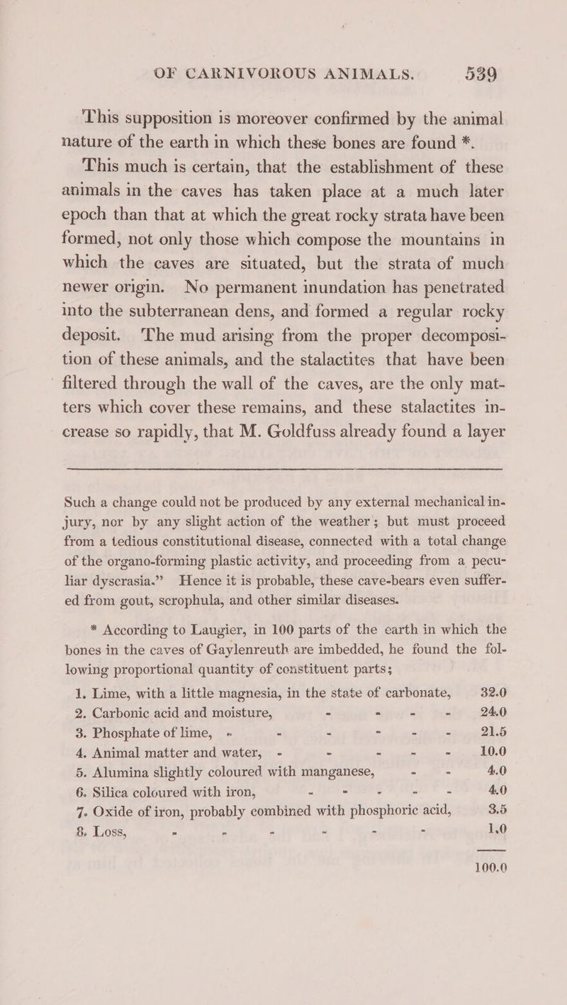 This supposition is moreover confirmed by the animal nature of the earth m which these bones are found *. This much is certain, that the establishment of these animals in the caves has taken place at a much later epoch than that at which the great rocky strata have been formed, not only those which compose the mountains im which the caves are situated, but the strata of much newer origin. No permanent inundation has penetrated into the subterranean dens, and formed a regular rocky deposit. The mud arising from the proper decomposi- tion of these animals, and the stalactites that have been filtered through the wall of the caves, are the only mat- ters which cover these remains, and these stalactites in- crease so rapidly, that M. Goldfuss already found a layer Such a change could not be produced by any external mechanical in- jury, nor by any slight action of the weather; but must proceed from a tedious constitutional disease, connected with a total change of the organo-forming plastic activity, and proceeding from a pecu- liar dyscrasia.”” Hence it is probable, these cave-bears even suffer- ed from gout, scrophula, and other similar diseases. * According to Laugier, in 100 parts of the earth in which the bones in the caves of Gaylenreuth are imbedded, he found the fol- lowing proportional quantity of constituent parts; 1. Lime, with a little magnesia, in the state of carbonate, 32.0 2. Carbonic acid and moisture, - - - - 24.0 3. Phosphate of lime, - - - 2 - - 21.5 4, Animal matter and water, - - : - - 10.0 5. Alumina slightly coloured with manganese, 2 fF = 4.0 6. Silica coloured with iron, - - 7 = : 4.0 7. Oxide of iron, probably combined with phosphoric acid, 3.5 8. Loss, - . = - - - 1.0