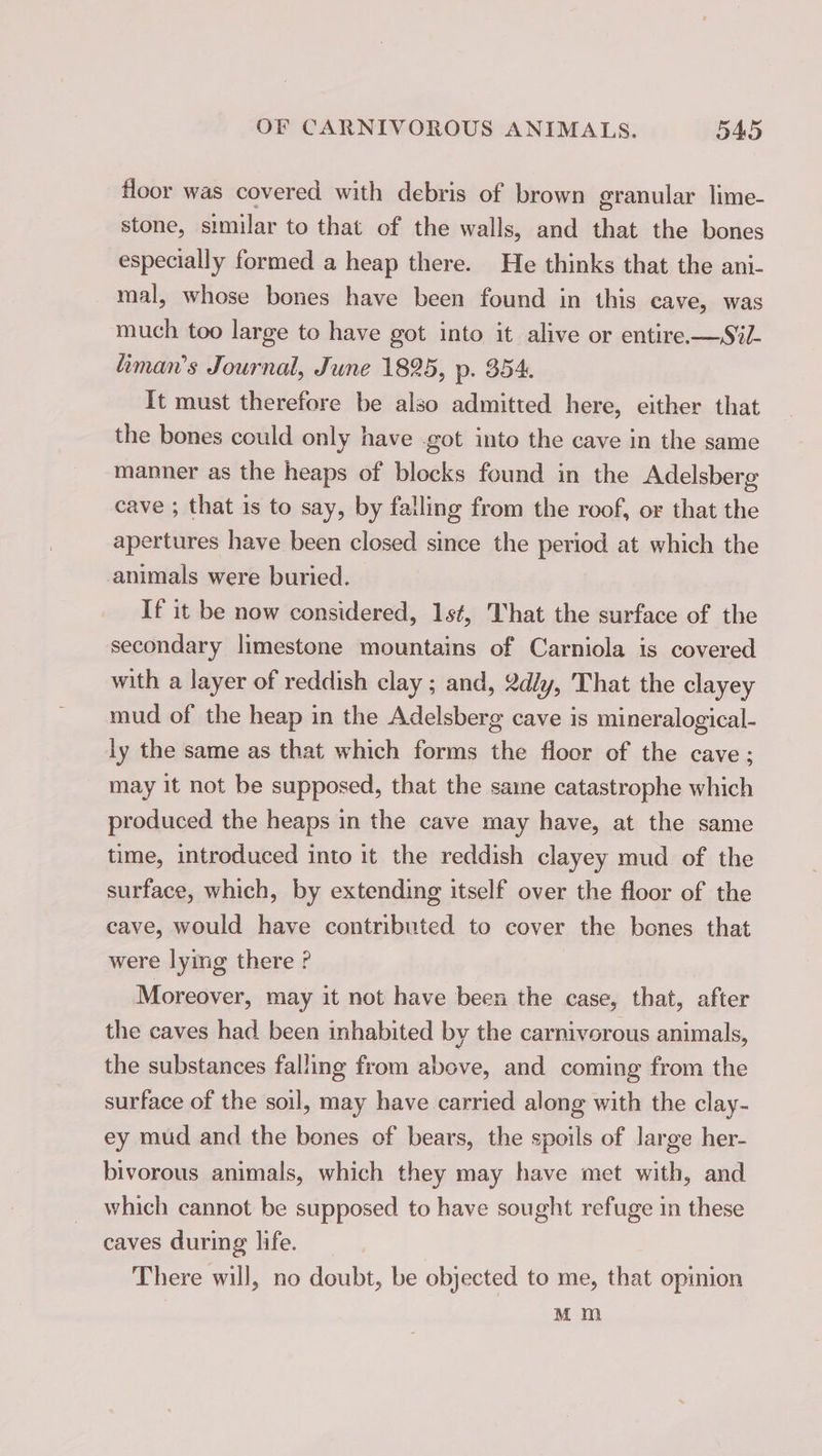 floor was covered with debris of brown granular lime- stone, similar to that of the walls, and that the bones especially formed a heap there. He thinks that the ani- mal, whose bones have been found in this cave, was much too large to have got into it alive or entire. —S%- liman’s Journal, June 1895, p. 354, It must therefore be also admitted here, either that the bones could only have got into the cave in the same manner as the heaps of blocks found in the Adelsberg cave ; that is to say, by falling from the roof, or that the apertures have been closed since the period at which the animals were buried. If it be now considered, 1st, That the surface of the secondary limestone mountains of Carniola is covered with a layer of reddish clay ; and, 2d/y, That the clayey mud of the heap in the Adelsberg cave is mineralogical- ly the same as that which forms the floor of the cave; may it not be supposed, that the same catastrophe which produced the heaps in the cave may have, at the same time, introduced into it the reddish clayey mud of the surface, which, by extending itself over the floor of the cave, would have contributed to cover the bones that were lying there ? Moreover, may it not have been the case, that, after the caves had been inhabited by the carnivorous animals, the substances falling from above, and coming from the surface of the soil, may have carried along with the clay- ey mud and the bones of bears, the spoils of large her- bivorous animals, which they may have met with, and which cannot be supposed to have sought refuge in these caves during life. There will, no doubt, be objected to me, that opinion Mm