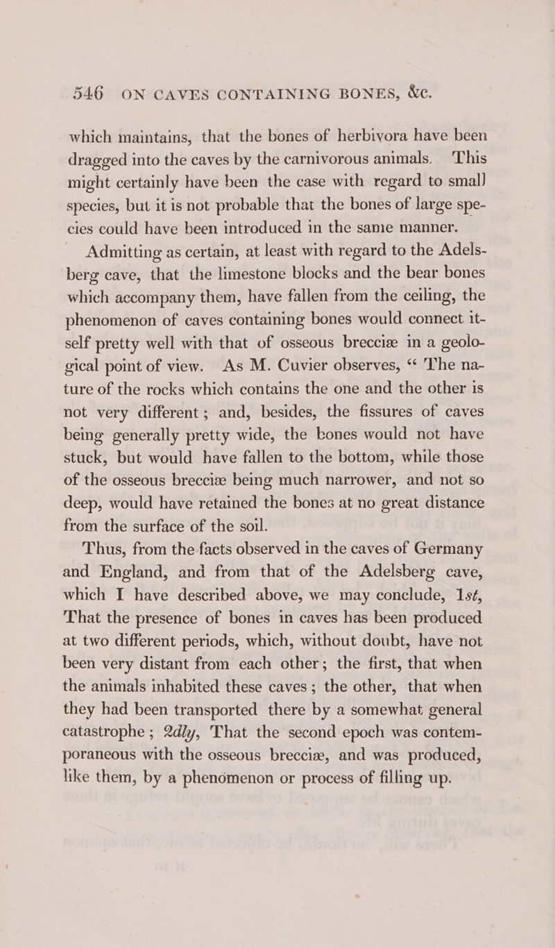 which maintains, that the bones of herbivora have been dragged into the caves by the carnivorous animals. ‘This might certainly have been the case with regard to small species, but it is not probable that the bones of large spe- cies could have been introduced in the same manner. — Admitting as certain, at least with regard to the Adels- berg cave, that the limestone blocks and the bear bones which accompany them, have fallen from the ceiling, the phenomenon of caves containing bones would connect it- self pretty well with that of osseous brecciz in a geolo- gical point of view. As M. Cuvier observes, ‘‘ The na- ture of the rocks which contains the one and the other is not very different; and, besides, the fissures of caves being generally pretty wide, the bones would not have stuck, but would have fallen to the bottom, while those of the osseous brecciæ being much narrower, and not so deep, would have retained the bones at no great distance from the surface of the soil. Thus, from the facts observed in the caves of Germany and England, and from that of the Adelsberg cave, which I have described above, we may conclude, 156, That the presence of bones in caves has been produced at two different periods, which, without doubt, have not been very distant from each other; the first, that when the animals inhabited these caves; the other, that when they had been transported there by a somewhat general catastrophe ; 2dly, That the second epoch was contem- poraneous with the osseous breccize, and was produced, like them, by a phenomenon or process of filling up.