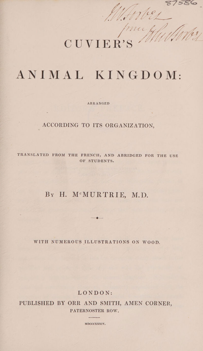 Kip LU ANIMAL KINGDOM: ARRANGED ACCORDING TO ITS ORGANIZATION, TRANSLATED FROM THE FRENCH, AND ABRIDGED FOR THE USE OF STUDENTS. By HM MURTRIE, M.D. WITH NUMEROUS ILLUSTRATIONS ON WOOD. LONDON: PUBLISHED BY ORR AND SMITH, AMEN CORNER, PATERNOSTER ROW. MDCCCXXXIV.