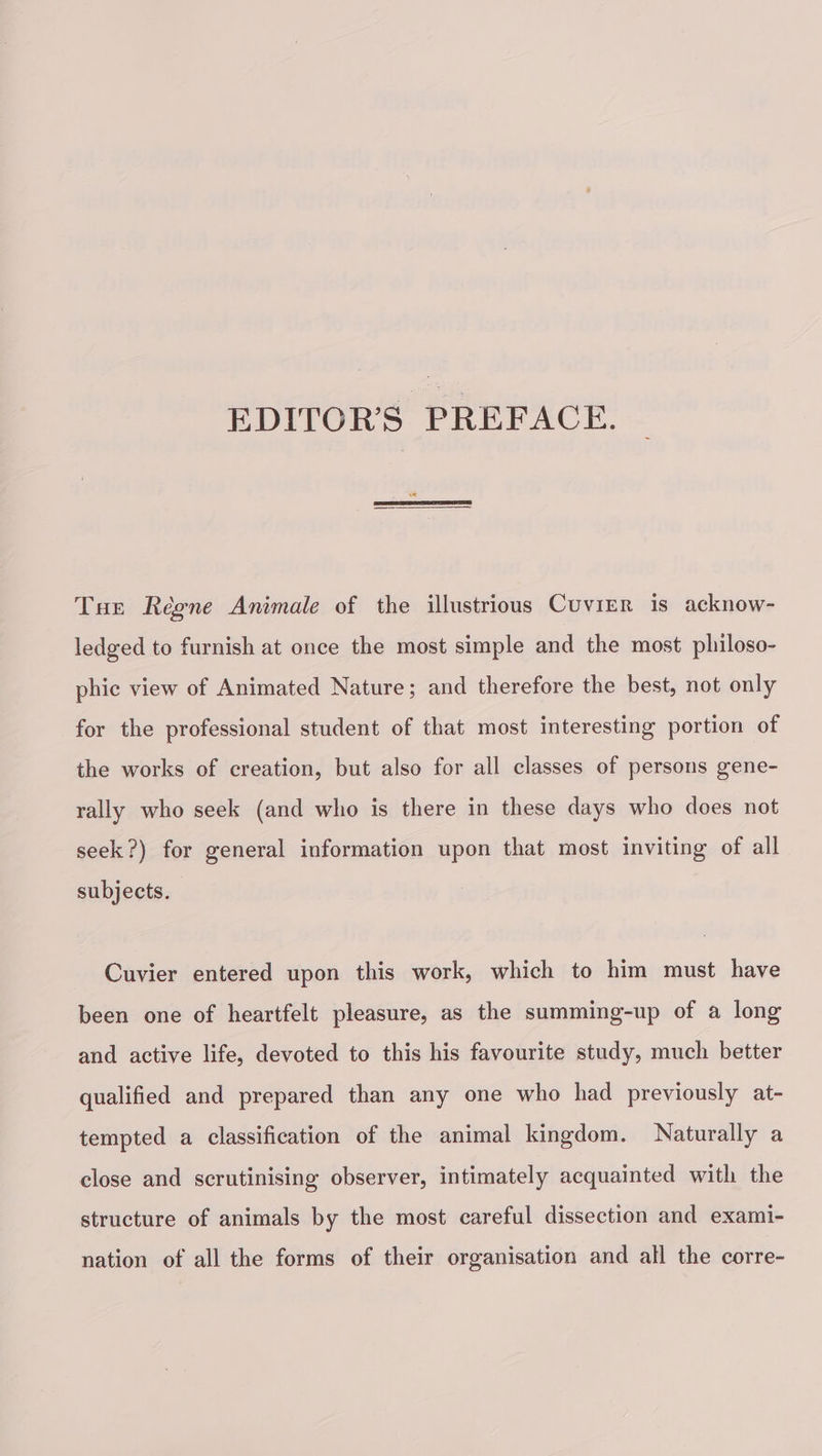 EDITOR’S PREFACE. Tur Règne Animale of the illustrious Cuvier is acknow- ledged to furnish at once the most simple and the most philoso- phic view of Animated Nature; and therefore the best, not only for the professional student of that most interesting portion of the works of creation, but also for all classes of persons gene- rally who seek (and who is there in these days who does not seek?) for general information upon that most inviting of all subjects. Cuvier entered upon this work, which to him must have been one of heartfelt pleasure, as the summing-up of a long and active life, devoted to this his favourite study, much better qualified and prepared than any one who had previously at- tempted a classification of the animal kingdom. Naturally a close and scrutinising observer, intimately acquainted with the structure of animals by the most careful dissection and exami- nation of all the forms of their organisation and all the corre-