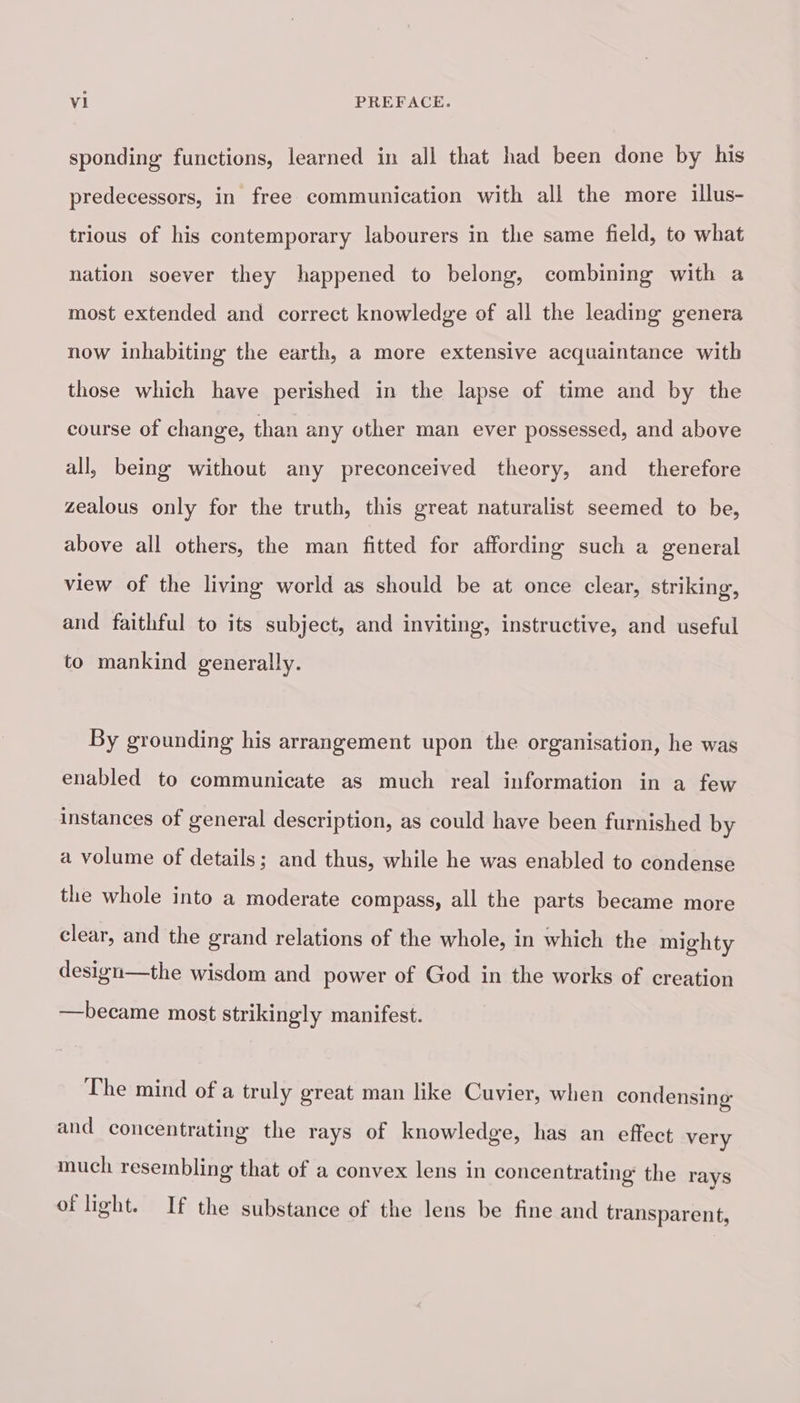 sponding functions, learned in all that had been done by his predecessors, in free communication with all the more illus- trious of his contemporary labourers in the same field, to what nation soever they happened to belong, combining with a most extended and correct knowledge of all the leading genera now inhabiting the earth, a more extensive acquaintance with those which have perished in the lapse of time and by the course of change, than any other man ever possessed, and above all, being without any preconceived theory, and therefore zealous only for the truth, this great naturalist seemed to be, above all others, the man fitted for affording such a general view of the living world as should be at once clear, striking, and faithful to its subject, and inviting, instructive, and useful to mankind generally. By grounding his arrangement upon the organisation, he was enabled to communicate as much real information in a few instances of general description, as could have been furnished by a volume of details; and thus, while he was enabled to condense the whole into a moderate compass, all the parts became more clear, and the grand relations of the whole, in which the mighty design—the wisdom and power of God in the works of creation —became most strikingly manifest. The mind of a truly great man like Cuvier, when condensing and concentrating the rays of knowledge, has an effect very much resembling that of a convex lens in concentrating the rays of light. If the substance of the lens be fine and transparent,