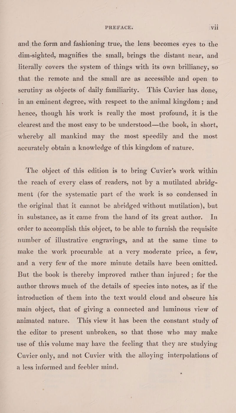 PREFACE. Vu and the form and fashioning true, the lens becomes eyes to the dim-sighted, magnifies the small, brings the distant near, and literally covers the system of things with its own brilliancy, so that the remote and the small are as accessible and open to scrutiny as objects of daily familiarity. ‘This Cuvier has done, in an eminent degree, with respect to the animal kingdom; and hence, though his work is really the most profound, it is the clearest and the most easy to be understood—the book, in short, whereby all mankind may the most speedily and the most accurately obtain a knowledge of this kingdom of nature. The object of this edition is to bring Cuvier’s work within the reach of every class of readers, not by a mutilated abridg- ment (for the systematic part of the work is so condensed in the original that it cannot be abridged without mutilation), but in substance, as it came from the hand of its great author. In order to accomplish this object, to be able to furnish the requisite number of illustrative engravings, and at the same time to make the work procurable at a very moderate price, a few, and a very few of the more minute details have been omitted. But the book is thereby improved rather than injured; for the author throws much of the details of species into notes, as if the introduction of them into the text would cloud and obscure his main object, that of giving a connected and luminous view of animated nature. This view it has been the constant study of the editor to present unbroken, so that those who may make use of this volume may have the feeling that they are studying Cuvier only, and not Cuvier with the alloying interpolations of a less informed and feebler mind.