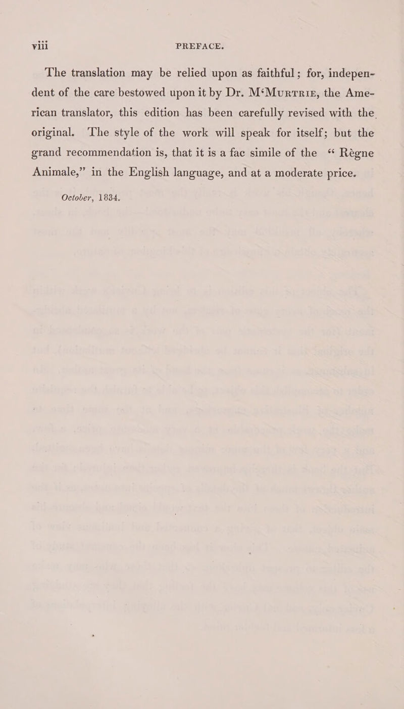 The translation may be relied upon as faithful ; for, indepen- dent of the care bestowed upon it by Dr. M‘Mvurrete, the Ame- rican translator, this edition has been carefully revised with the original. The style of the work will speak for itself; but the grand recommendation is, that it is a fac simile of the Règne Animale,” in the English language, and at a moderate price. October, 1834.
