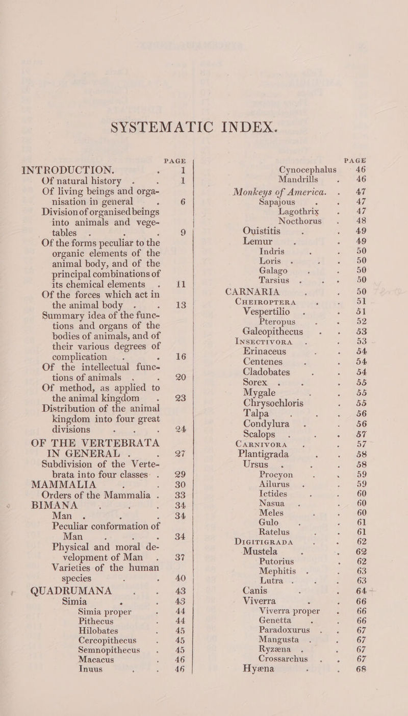 INTRODUCTION. : Of natural history ; Of living beings and orga- nisation in general : Division of organised beings into animals and vege- _ tables . Of the forms peculiar to the organic elements of the animal body, and of the principal combinations of its chemical elements Of the forces which act in the animal body : Summary idea of the fune- tions and organs of the bodies of animals, and of their various degrees of complication . Of the intellectual fune- tions of animals Of method, as applied to the animal kingdom Distribution of the animal kingdom into four mee divisions OF THE VERTEBRATA IN GENERAL . Subdivision of the Verte- brata into four classes . MAMMALIA i F Orders of the Mammalia . BIMANA 3 Man . Peculiar conformation of Man Physical and moral de- velopment of Man Varieties of the human species QUADRUMANA Simia : Simia proper Pithecus Hilobates Cercopithecus Semnopithecus Macacus Inuus fl Mandrills Sapajous Lagothrix Nocthorus Ouistitis Lemur Indris Loris Galago Tarsius CARNARIA CHEIROPTERA Vespertilio Pteropus Galeopithecus INSECTIVORA Erinaceus Centenes Cladobates Sorex Mygale : Chrysochloris Talpa Condylura Scalops CARNIVORA Plantigrada Ursus Procyon Ailurus Ictides Nasua Meles Gulo Ratelus DIGITIGRADA Mustela Putorius Mephitis Lutra Canis Viverra E Viverra proper Genetta Paradoxurus Mangusta Ryzæna Crossarchus Hyæna 46 47 47 47 48 49 49 90 50 50 50 50 51 51