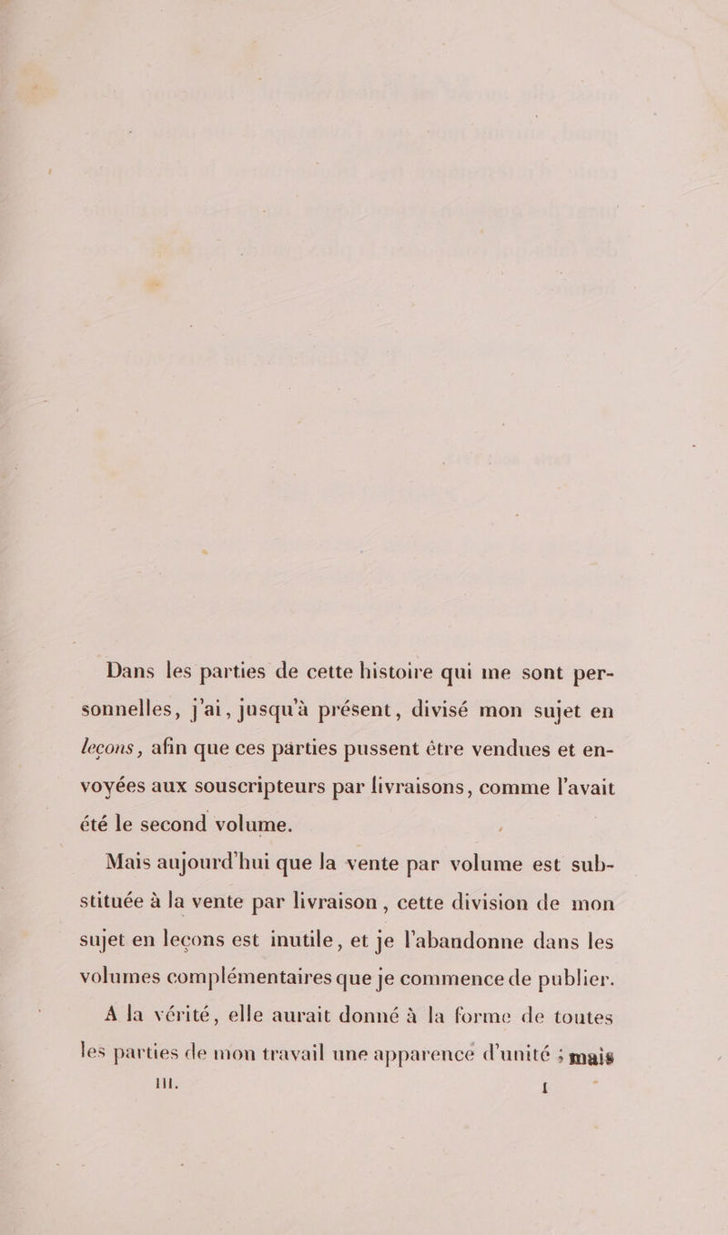 Dans les parties de cette histoire qui me sont per- sonnelles, j'ai, jusqu'à présent, divisé mon sujet en lecons, afin que ces parties pussent être vendues et en- voyées aux souscripteurs par livraisons, comme l'avait été le second volume. Mais aujourd'hui que la vente par volume est sub- stituée à la vente par livraison , cette division de mon sujet en leçons est inutile, et je l’abandonne dans les volumes complémentaires que je commence de publier. A la vérité, elle aurait donné à la forme de toutes les parties de mon travail une apparence d'unité ; mais RTE {