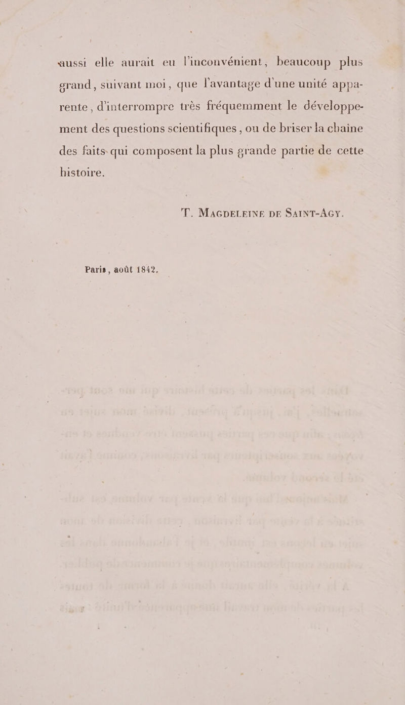 aussi elle aurait eu l'inconvénient, beaucoup plus grand, suivant moi, que l'avantage d'une unité appa- rente, d'interrompre très fréquemment le développe- ment des questions scientifiques , on de briser la chaine des faits. qui composent la plus grande partie de cette histoire. TT. MAGDELEINE DE SAINT-AGY. Paris, août 1842.