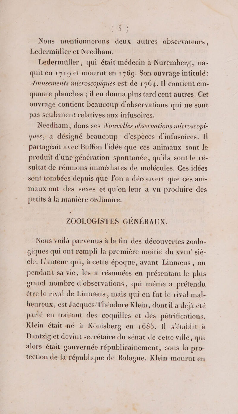 . n°3} À Nous mentionnerons deux autres observateurs, Ledermüller et Needham. Ledermüller, qui était médecin à Nuremberg, na- quit en 1719 et mourut en 1 769. Son ouvrage intitulé: Amusements microscopiques est de 1764. Il contient cin- quante planches ; il en donna plus tard cent autres. Cet ouvrage contient beauconp d'observations qui ne sont pas seulement relatives aux infusoires. Needham, dans ses Nouvelles observations microscopi- ques, a désigné beaucoup d'espèces d'infusoires. Il partageait avec Buffon l'idée que ces animaux sont le produit d'une génération spontanée, qu'ils sont le ré- sultat de réunions immédiates de molécules. Ces idées sont tombées depuis que lon a découvert que ces ani- maux ont des sexes et qu'on leur a vu produire des petits à la manière ordinaire, ZOOLOGISTES GÉNÉRAUX. Nous voilà parvenus à la fin des découvertes zoolo- giques qui ont rempli la première moitié du xvin' siè- cle. L'auteur qui, à cette époque, avant Linnæus, ou pendant sa vie, les a résumées en présentant le plus orand nombre d'observations, qui même a prétendu être le rival de Linnæus, mais qui en fut le rival mal- heureux, est Jacques-Théodore Klein, dont il a déjà été parlé en traitant des coquilles et des pétrifications. Klein était mé à Kônisbers en 1685. 1 s'établit à Dantzig et devint secrétaire du sénat de cette viile, qui alors était gouvernée républicainement, sous la pro- tection de la république de Bologne. Klein mourut en