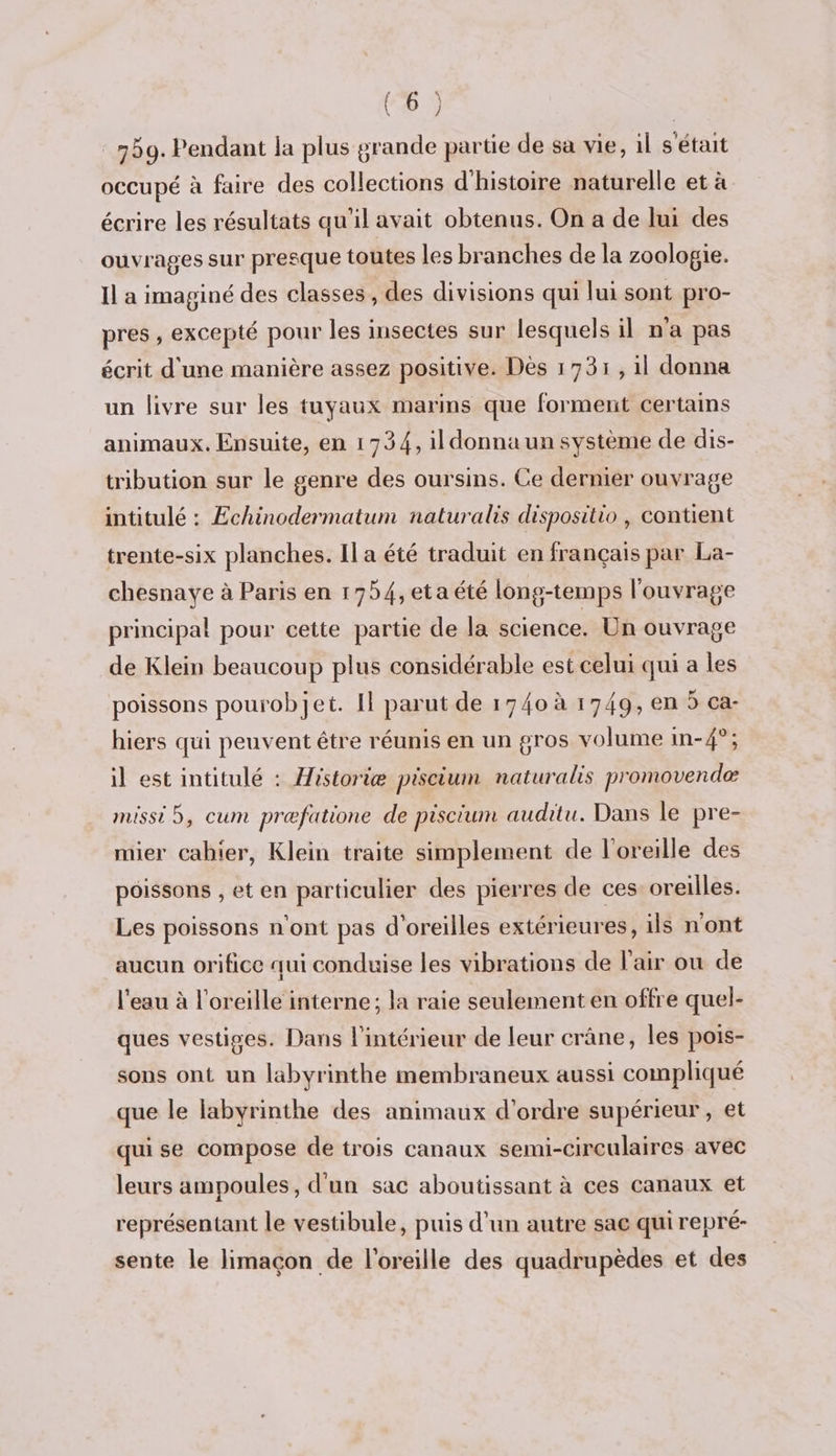 750. Pendant la plus grande partie de sa vie, il s'était occupé à faire des collections d'histoire naturelle et à écrire les résultats qu'il avait obtenus. On a de lui des ouvrages sur presque toutes les branches de la zoologie. Il a imaginé des classes, des divisions qui lui sont pro- pres , excepté pour les insectes sur lesquels il n’a pas écrit d'une manière assez positive. Dès 1731, 1l donna un livre sur les tuyaux marins que forment certams animaux. Ensuite, en 1734, il donna un système de dis- tribution sur le genre des oursins. Ce dernier ouvrage intitulé : Echinodermatum naturalis dispositio, contient trente-six planches. Il a été traduit en français par La- chesnaye à Paris en 1754,eta été long-temps l'ouvrage principal pour cette partie de la science. Un ouvrage de Klein beaucoup plus considérable est celui qui a les poissons pourobjet. Il parut de 1740 à 1749, en 5 ca- hiers qui peuvent être réunis en un gros volume in-4°; il est intitulé : Historiæ piscium naturals promovendeæ missi 5, cum præfatione de piscium auditu. Dans le pre- mier cahier, Klein traite simplement de l'oreille des poissons , et en particulier des pierres de ces oreilles. Les poissons n'ont pas d'oreilles extérieures, ils n'ont aucun orifice qui conduise les vibrations de l'air ou de l'eau à l'oreille interne; la raie seulement en offre quel- ques vestiges. Dans l'intérieur de leur crâne, les pois- sons ont un labyrinthe membraneux aussi compliqué que le labyrinthe des animaux d'ordre supérieur, et qui se compose de trois canaux semi-circulaires avec leurs ampoules, d'un sac aboutissant à ces canaux et représentant le vestibule, puis d’un autre sac qui repré- sente le limaçon de l'oreille des quadrupèdes et des