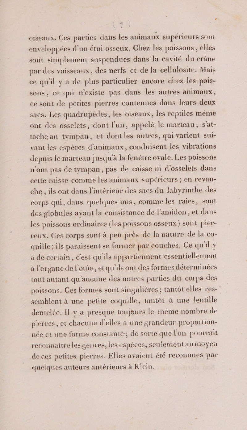 æ Ÿ d / oiseaux. Ces parties dans les animaux supérieurs sont enveloppées d'un étui osseux. Chez les poissons, elles sont simplement suspendues dans la cavité du crâne par des vaisseaux, des nerfs et de la cellulosité. Mais ce qu'il y a de plus particulier encore chez les pois- sons, ce qui nexiste pas dans les autres animaux, ce sont de petites pierres contenues dans leurs deux sacs. Les quadrupèdes, les oiseaux, les reptiles même ont des osselets, dont l'un, appelé le marteau, s'at- tache au tympan, et dont les autres, qui varient sui- vant les espèces d'animaux, conduisent les vibrations depuis le marteau jusqu'à la fenêtre ovale. Les poissons n'ont pas de tympan, pas de caisse ni d'osselets dans cette caisse comme les animaux supérieurs ; en revan- che , ils ont dans l'intérieur des sacs du labyrinthe des corps qui, dans quelques uns, comme les raies, sont des globules ayant la consistance de l’amidon , et dans les poissons ordinaires (les poissons osseux) sont pier- reux. Ces corps sont à peu près de la nature de la co- quille; ils paraissent se former par couches. Ce quil y a de certain, C'est qu'ils appartiennent essentiellement à l'organe de l'ouïe, etqu'ils ont des formes déterminées tout autant.qu'aucune des autres parties du corps des poissons. Ges formes sont singulières ; tantôt elles res- semblent à une petite coquille, tantôt à une lentille dentelée. Il y a presque toujours le même nombre de p'erres, et chacune d'elles à une gr andeur proportion- née et une forme constante ; de sorte que Jon pourrait reconnaitre les genres, les espèces, seutement au moyen de ces petites pierres. Elles avaient été reconnues par quelques auteurs antérieurs à Klein.